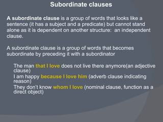Subordinate clauses   A subordinate clause  is a group of words that looks like a  sentence (it has a subject and a predicate) but cannot stand  alone as it is dependent on another structure:  an independent  clause.   A subordinate clause is a group of words that becomes  subordinate by preceding it with a subordinator   The man  that I love   does not live there anymore(an adjective clause) I am happy  because I love him  (adverb clause indicating reason) They don’t know  whom I love  (nominal clause, function as a direct object) 