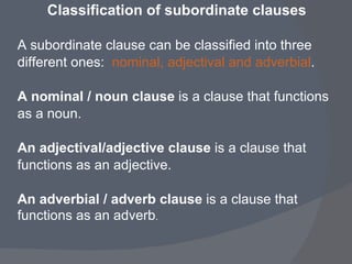 Classification of subordinate clauses   A subordinate clause can be classified into three  different ones:  nominal, adjectival and adverbial . A nominal / noun clause  is a clause that functions as a noun. An adjectival/adjective clause  is a clause that  functions as an adjective.  An adverbial / adverb clause  is a clause that  functions as an adverb . 