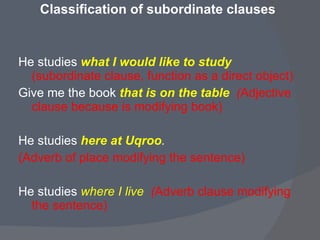 Classification of subordinate clauses  He studies  what I would like to study   (subordinate clause, function as a direct object) Give me the book  that is on the table  ( Adjective clause because is modifying book) He studies  here at Uqroo .  (Adverb of place modifying the sentence) He studies  where I live  ( Adverb clause modifying the sentence) 