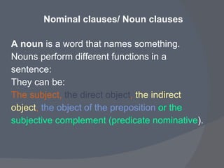 Nominal clauses/ Noun clauses   A noun  is a word that names something.  Nouns perform different functions in a  sentence:  They can be:  The subject,  the direct object ,  the indirect  object ,  the object of the preposition   or the subjective complement (predicate nominative ).   