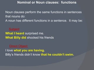 Nominal or Noun clauses:  functions Noun clauses perform the same functions in sentences  that nouns do:  A noun has different functions in a sentence.  It may be: Subject   What I heard   surprised me. What Billy did  shocked his friends Direct Object  I love   what you are having . Billy’s friends didn’t know  that he couldn’t swim.   