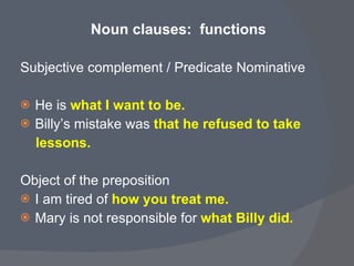 Noun clauses:  functions  Subjective complement / Predicate Nominative  He is   what I want to be. Billy’s mistake was  that he refused to take  lessons.   Object of the preposition  I am tired of   how you treat me. Mary is not responsible for  what Billy did. 
