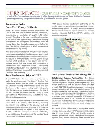 HPRPcase studies documenting ways inCASEthe Homeless Prevention and Rapid Re-Housing Program is
                    IMPACTS: which STUDIES IN COMMUNITY CHANGE
  A series of brief
  promoting community change and transformation of local homeless assistance systems.

Community Profile                                               HPRP focused this new collaborative partnership on the
                                                                need to create a single, integrated county-wide prevention
Santa Clara County, California                                  and re-housing system. The group’s leadership agreed to
Santa Clara County includes much of Silicon Valley, the         develop shared intake and assessment tools and common
City of San Jose, and numerous smaller jurisdictions,           outcome measures that define HPRP’s activities and
encompassing a population of roughly 1.75 million               determine its success.
people. According to the most recent homeless census,
at any point in time approximately 5,000 people are living
on the streets and 2,000 people are in shelters across the
county. Santa Clara County formulated one of the first Ten
Year Plans to End Homelessness in which homelessness
prevention was a top priority.
Prior to the implementation of HPRP, however, very few
resources were available to fund prevention services, and
assistance was most often limited to one-time interventions.
The advent of HPRP provided a valuable systems-change
impetus which produced a new county-wide service-
delivery system that now serves both households in
homelessness and households at-risk.            Participating
jurisdictions and providers have adopted shared program
protocols that ensure coordinated, comprehensive, and
consistent service delivery.
Local Environment Prior to HPRP                                 Local Systems Transformation Through HPRP
Before HPRP, the homelessness assistance service system’s
                                                                Collaborative Regional Partnerships:          The City of
                                                                San Jose and Santa Clara County pooled their funding to
leadership was fragmented. The County’s Ten Year Plan
                                                                create a single HPRP program, combining the City’s $4.1
(Destination: Home) and the Santa Clara Collaborative
                                                                million HPRP award with the County’s HPRP allocation
on Affordable Housing and Homeless Issues (the local
                                                                of nearly $717,500. A coalition of providers representing
Continuum of Care decision-making body) had specific
                                                                non-entitlement jurisdictions, also received another $1.6
roles for planning and service development. The City of
                                                                million in HPRP funds from the State. Total HPRP funds for
San Jose Housing Department and the County of Santa
                                                                the County system came to just under $6 million. In order
Clara’s Office of Affordable Housing had additional roles.
                                                                to generate broad geographic support for HPRP goals and
All operated independently.
                                                                implementation, all local CoC providers in Santa Clara
HPRP brought a broad diversity of decision-makers and           County were invited to help develop what would become
stakeholders to the planning table, effectively increasing      shared HPRP protocols, priorities and a new collaborative
the visibility and viability of the planning work and           network.
coordination of all priorities and strategies. HPRP resources
                                                                As a result of this coordination, a county-wide system
created the opportunity and impetus to bring together Ten
                                                                emerged that now delivers HPRP assistance in the same
Year Plan and CoC leadership to work directly with the City
                                                                way for every person. With each provider serving a
of San José Housing Department, and the County of Santa
                                                                different geographical region, six experienced nonprofit
Clara’s Office of Affordable Housing.
                                                                agencies now provide consistent HPRP services that

 HPRP IMPACTS: CASE STUDIES IN COMMUNITY CHANGE                                                                      Page 1
 