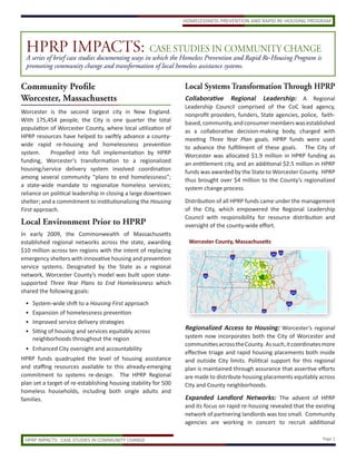 HPRPcase studies documenting ways inCASEthe Homeless Prevention and Rapid Re-Housing Program is
                    IMPACTS: which STUDIES IN COMMUNITY CHANGE
  A series of brief
  promoting community change and transformation of local homeless assistance systems.


Community Profile                                                Local Systems Transformation Through HPRP
Worcester, Massachusetts                                         Collaborative     Regional Leadership: A Regional
                                                                 Leadership Council comprised of the CoC lead agency,
Worcester is the second largest city in New England.             nonprofit providers, funders, State agencies, police, faith-
With 175,454 people, the City is one quarter the total           based, community, and consumer members was established
population of Worcester County, where local utilization of       as a collaborative decision-making body, charged with
HPRP resources have helped to swiftly advance a county-          meeting Three Year Plan goals. HPRP funds were used
wide rapid re-housing and homelessness prevention                to advance the fulfillment of these goals. The City of
system.     Propelled into full implementation by HPRP           Worcester was allocated $1.9 million in HPRP funding as
funding, Worcester’s transformation to a regionalized            an entitlement city, and an additional $2.5 million in HPRP
housing/service delivery system involved coordination            funds was awarded by the State to Worcester County. HPRP
among several community “plans to end homelessness”;             thus brought over $4 million to the County’s regionalized
a state-wide mandate to regionalize homeless services;           system change process.
reliance on political leadership in closing a large downtown
shelter; and a commitment to institutionalizing the Housing      Distribution of all HPRP funds came under the management
First approach.                                                  of the City, which empowered the Regional Leadership
                                                                 Council with responsibility for resource distribution and
Local Environment Prior to HPRP                                  oversight of the county-wide effort.
In early 2009, the Commonwealth of Massachusetts
established regional networks across the state, awarding          Worcester County, Massachusetts
$10 million across ten regions with the intent of replacing
emergency shelters with innovative housing and prevention
service systems. Designated by the State as a regional
network, Worcester County’s model was built upon state-
supported Three Year Plans to End Homelessness which
shared the following goals:
 •   System-wide shift to a Housing First approach
 •   Expansion of homelessness prevention
 •   Improved service delivery strategies
 •   Siting of housing and services equitably across
                                                                 Regionalized Access to Housing: Worcester’s regional
     neighborhoods throughout the region                         system now incorporates both the City of Worcester and
                                                                 communities across the County. As such, it coordinates more
 • Enhanced City oversight and accountability
                                                                 effective triage and rapid housing placements both inside
HPRP funds quadrupled the level of housing assistance            and outside City limits. Political support for this regional
and staffing resources available to this already-emerging        plan is maintained through assurance that assertive efforts
commitment to systems re-design. The HPRP Regional               are made to distribute housing placements equitably across
plan set a target of re-establishing housing stability for 500   City and County neighborhoods.
homeless households, including both single adults and
families.                                                        Expanded Landlord Networks: The advent of HPRP
                                                                 and its focus on rapid re-housing revealed that the existing
                                                                 network of partnering landlords was too small. Community
                                                                 agencies are working in concert to recruit additional

 HPRP IMPACTS: CASE STUDIES IN COMMUNITY CHANGE                                                                         Page 1
 