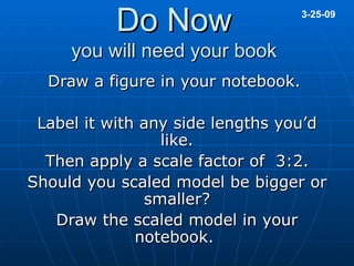 Do Now you will need your book Draw a figure in your notebook.  Label it with any side lengths you’d like. Then apply a scale factor of  3:2. Should you scaled model be bigger or smaller? Draw the scaled model in your notebook.  3-25-09 