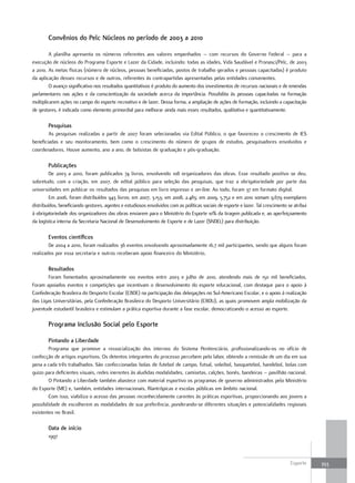 convênios do pelc Núcleos no período de 2003 a 2010

         A planilha apresenta os números referentes aos valores empenhados – com recursos do Governo Federal – para a
execução de núcleos do Programa Esporte e Lazer da Cidade, incluindo: todas as idades, Vida Saudável e Pronasci/Pelc, de 2003
a 2010. As metas físicas (número de núcleos, pessoas beneficiadas, postos de trabalho gerados e pessoas capacitadas) é produto
da aplicação desses recursos e de outros, referentes às contrapartidas apresentadas pelas entidades convenentes.
         O avanço significativo nos resultados quantitativos é produto do aumento dos investimentos de recursos nacionais e de emendas
parlamentares nas ações e da conscientização da sociedade acerca da importância. Possibilita às pessoas capacitadas na formação
multiplicarem ações no campo do esporte recreativo e de lazer. Dessa forma, a ampliação de ações de formação, incluindo a capacitação
de gestores, é indicada como elemento primordial para melhorar ainda mais esses resultados, qualitativa e quantitativamente.

        pesquisas
        As pesquisas realizadas a partir de 2007 foram selecionadas via Edital Público, o que favoreceu o crescimento de IES
beneficiadas e seu monitoramento, bem como o crescimento do número de grupos de estudos, pesquisadores envolvidos e
coordenadores. Houve aumento, ano a ano, de bolsistas de graduação e pós-graduação.

        publicações
         De 2003 a 2010, foram publicados 74 livros, envolvendo 108 organizadores das obras. Esse resultado positivo se deu,
sobretudo, com a criação, em 2007, de edital público para seleção das pesquisas, que traz a obrigatoriedade por parte das
universidades em publicar os resultados das pesquisas em livro impresso e on-line. Ao todo, foram 37 em formato digital.
         Em 2006, foram distribuídos 943 livros; em 2007, 3.153; em 2008, 2.483; em 2009, 5.752 e em 2010 somam 9.679 exemplares
distribuídos, beneficiando gestores, agentes e estudiosos envolvidos com as políticas sociais de esporte e lazer. Tal crescimento se atribui
à obrigatoriedade dos organizadores das obras enviarem para o Ministério do Esporte 10% da tiragem publicada e, ao aperfeiçoamento
da logística interna da Secretaria Nacional de Desenvolvimento de Esporte e de Lazer (SNDEL) para distribuição.

        Eventos científicos
        De 2004 a 2010, foram realizados 36 eventos envolvendo aproximadamente 16,7 mil participantes, sendo que alguns foram
realizados por essa secretaria e outros receberam apoio financeiro do Ministério.

        resultados
        Foram fomentados aproximadamente 100 eventos entre 2003 e julho de 2010, atendendo mais de 150 mil beneficiados.
Foram apoiados eventos e competições que incentivam o desenvolvimento do esporte educacional, com destaque para o apoio à
Confederação Brasileira do Desporto Escolar (CBDE) na participação das delegações no Sul-Americano Escolar, e o apoio à realização
das Ligas Universitárias, pela Confederação Brasileira do Desporto Universitário (CBDU), as quais promovem ampla mobilização da
juventude estudantil brasileira e estimulam a prática esportiva durante a fase escolar, democratizando o acesso ao esporte.

        programa Inclusão social pelo Esporte

        pintando a liberdade
        Programa que promove a ressocialização dos internos do Sistema Penitenciário, profissionalizando-os no ofício de
confecção de artigos esportivos. Os detentos integrantes do processo percebem pelo labor, obtendo a remissão de um dia em sua
pena a cada três trabalhados. São confeccionadas bolas de futebol de campo, futsal, voleibol, basquetebol, handebol, bolas com
guizo para deficientes visuais, redes inerentes às aludidas modalidades, camisetas, calções, bonés, bandeiras – pavilhão nacional.
        O Pintando a Liberdade também abastece com material esportivo os programas de governo administrados pelo Ministério
do Esporte (ME) e, também, entidades internacionais, filantrópicas e escolas públicas em âmbito nacional.
        Com isso, viabiliza o acesso das pessoas reconhecidamente carentes às práticas esportivas, proporcionando aos jovens a
possibilidade de escolherem as modalidades de sua preferência, ponderando-se diferentes situações e potencialidades regionais
existentes no Brasil.

        Data de início
        1997



                                                                                                                                   Esporte     353
 