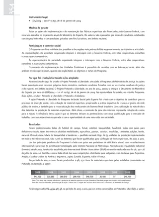 354
             Instrumento legal
             • LOA/2004 – Lei nº 10.837, de 16 de janeiro de 2004

             Modelo de gestão
             Todas as ações de implementação e de manutenção das fábricas esportivas são financiadas pelo Governo Federal, com
      recursos alocados no orçamento anual do Ministério do Esporte. Os valores são repassados por meio de convênios, celebrados
      com órgãos federados e com entidades privadas sem fins lucrativos, em âmbito nacional.

             participação e controle social
              O Programa concilia a realidade dos presídios e das regiões mais pobres do País ao gerenciamento participativo e articulado.
      As representações da sociedade organizada integram e interagem com o Governo Federal, entre elas cooperativas, conselhos
      e associações comunitárias.
              As representações da sociedade organizada integram e interagem com o Governo Federal, entre elas cooperativas,
      conselhos e associações comunitárias.
              O momento da implementação das Unidades Produtivas é precedido de reuniões com as lideranças locais, além das
      análises técnico-operacionais, quando são explicitados os objetivos e metas do Programa.

             por que foi criado/reformulado e/ou ampliado
              No exercício de 1997, foi criado o Projeto Pintando a Liberdade, vinculado a Programas do Ministério da Justiça. As ações
      foram executadas com recursos próprios deste ministério, mediante convênios firmados com as secretarias estaduais de justiça
      e do esporte, em âmbito nacional. O Projeto Pintando a Liberdade, no ano de 2004, passou a integrar o Orçamento do Ministério
      do Esporte por meio da LOA/2004 – Lei nº 10.837, de 16 de janeiro de 2004. Na oportunidade foi criado, no referido Programa,
      duas ações, a saber: Pintando a Liberdade e Pintando a Cidadania.
              A ação Pintando a Liberdade do Programa Inclusão Social pelo Esporte foi criada com o objetivo de contribuir para o
      processo de inserção social, com a doação de material esportivo, propiciando a prática esportiva de crianças e jovens da rede
      pública de ensino, e também para a ressocialização dos reeducandos do Sistema Penal brasileiro, com a utilização da mão de obra
      dos detentos na produção de materiais esportivos. Além disso, a remissão da pena dos internos representa redução de custos
      para a Nação. A relevância dessa ação é que os detentos deixam as penitenciárias com nova qualificação para o mercado de
      trabalho, com sua autoestima recuperada e com a oportunidade de uma nova vida em sociedade.

             resultados
              Foram confeccionadas bolas de futebol de campo, futsal, voleibol, basquetebol, handebol, bolas com guizo para
      deficientes visuais, redes inerentes às aludidas modalidades, agasalhos, pastas, sacolas, mochilas, camisetas, calções, bonés,
      mesa de tênis de mesa, tabela de basquetebol e bandeiras – pavilhão nacional. Hoje, há 73 unidades de produção implementadas
      em todo o território nacional. São 13 mil os detentos que foram qualificados para confecção de itens esportivos, de 2003 a 2010.
              Um dos principais produtos do Programa é a bola com guizo aos portadores de deficiência visual, com reconhecimento
      internacional e processo de acreditação homologado pelo Instituto Nacional de Metrologia, Normalização e Qualidade Industrial
      (Inmetro) desde 2002, tendo sido escolhida pela Internacional Blinder Association (IBSA) na reunião realizada nos dia 26, 27 e 28
      de julho de 2002, em Curitiba, como a bola oficial das suas competições, distribuída para 108 países, com destaque para Argentina,
      Angola, Estados Unidos da América, Inglaterra, Japão, Canadá, Espanha, Itália e França.
              No período de 2003 a 2010, foram produzidos 2.987.270 itens de materiais esportivos pelas entidades conveniadas no
      Pintando a Liberdade, a saber:


                     2003               2004              2005               2006               2007               2008             2009               2010
                   943.700            730.360            380.610            299.150           348.750             36.400              0*             248.700
                 Nota: * Em 2009 não constam referências à produção de material esportivo na Ação Pintando a Liberdade porque esse registro está condicionado à
                 fonte dos recursos liberados para execução da ação e, nesse caso, a origem dos recursos desse exercício é o Pronasci, do Ministério da Justiça.


             Foram repassados R$ 44.991.467,38, no período de 2003 a 2010, para os entes conveniados ao Pintando a Liberdade, a saber:
 
