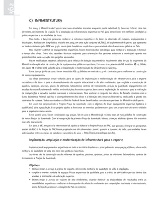 362
             c) INfrAEstrUtUrA
              Em 2003, o Ministério do Esporte teve suas atividades iniciadas enquanto pasta individual do Governo Federal. Uma das
      diretrizes, no momento de criação, foi a ampliação da infraestrutura esportiva no País para desenvolver em melhores condições a
      prática esportiva e as atividades de lazer.
              Para tanto, o Governo procurou conhecer a estrutura esportiva e de lazer na dimensão de espaços, equipamentos e
      instalações. Realizou um diagnóstico, iniciado em 2004, em uma ação conjunta ME/IBGE. O Suplemento de Esporte, que apresenta
      os dados coletados pelo IBGE em 5.561 municípios brasileiros, explicitou a precariedade da infraestrutura pública no País.
              Para reverter o déficit de equipamentos esportivos, foram desenvolvidas estratégias para melhorar a execução e diminuir
      o tempo das obras. Entre elas, reuniões técnicas regionais para orientação dos gestores estaduais e municipais quanto aos
      procedimentos para execução dos projetos aprovados.
              Foram mobilizados recursos adicionais para reforço de dotação orçamentária. Atualmente, dois terços do orçamento do
      Ministério são aplicados na construção de equipamentos públicos esportivos. Em 2010, o orçamento do ME totalizou R$ 1,5 bilhão,
      dos quais R$ 1 bilhão está voltado para a implantação e modernização da infraestrutura esportiva.
              Entre 2003 e junho de 2010, foram investidos R$ 2,9 bilhões em mais de 12,5 mil contratos para a reforma ou construção
      de novos equipamentos.
              As obras contratadas estão voltadas para as ações de implantação e modernização de infraestrutura para o esporte
      recreativo e de lazer e para o desenvolvimento do esporte educacional e de alto rendimento, que engloba a construção de
      quadras, ginásios, piscinas, pistas de atletismo, laboratórios centros de treinamento, praças da juventude, equipamentos em
      escolas do ensino fundamental e médio, em instituições de ensino superior, bem como a implantação de estruturas para a realização
      de competições e grandes eventos nacionais e internacionais. Para acelerar o conjunto das obras, foi firmado convênio com a
      Caixa Econômica Federal, que faz o acompanhamento das obras e a liberação dos recursos financeiros, realizando a gestão dos
      contratos de repasse. Todos os estados e o Distrito Federal foram beneficiados com obras esportivas do Ministério do Esporte.
              Em 2007, foi desenvolvido o Projeto Praça da Juventude com o objetivo de levar equipamento esportivo (público e
      qualificado) para a população. Esse projeto ajudou a direcionar as emendas parlamentares para um projeto estruturante e voltado
      para a população mais carente.
              Entre 2008 e 2010, foram conveniadas 192 praças. Só em 2010 o Ministério já recebeu mais de 500 pedidos de construção
      de novas Praças da Juventude. Com a inauguração da primeira Praça da Juventude, idosos, crianças, adultos e jovens têm encontro
      marcado diariamente.
              Em 2010, o ME, em parceria interministerial, ajudou a elaborar o Projeto Praças do PAC, que passou a integrar os programas
      sociais do PAC II. As Praças do PAC foram projetadas em três dimensões: 700m2, 3.000m2 e 7.000m2. Ao todo, 400 unidades foram
      selecionadas entre os meses de outubro e novembro de 2010 – http://www.pracasdopac.gov.br/.

             Implantação, ampliação e modernização de infraestrutura para o esporte

             Implantação de equipamentos esportivos em todo o território brasileiro e, principalmente, em espaços públicos, oferecendo
      melhoria de qualidade de vida por meio das práticas esportivas.
             As obras são de construção ou de reformas de quadras, piscinas, ginásios, pistas de atletismo, laboratórios, centros de
      treinamento e Praças da Juventude.

             objetivos
             • Democratizar o acesso à prática de esporte, oferecendo melhoria de qualidade de vida à população.
             • Ampliar e manter a oferta de espaços físicos esportivos de qualidade para a prática de atividade esportiva dentro das
               escolas e Instituições de educação superior.
             • Democratizar o acesso ao esporte de alto rendimento, visando diminuir as disparidades de resultados entre as
               modalidades esportivas e melhorar o desempenho do atleta de rendimento em competições nacionais e internacionais,
               como forma de promover a imagem do País no exterior.
 