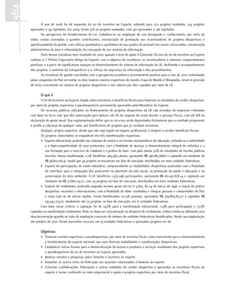 364
              O ano de 2008 foi de expansão da Lei de Incentivo ao Esporte, saltando para 272 projetos avaliados, 233 projetos
      aprovados e 39 rejeitados. Em 2009, foram 576 os projetos avaliados, com 401 aprovados e 136 rejeitados.
              Na perspectiva do fortalecimento da Lei, trabalhou-se na ampliação de sua divulgação e conhecimento, por meio da
      mídia, visitas orientadas a grandes contribuintes, estruturação de premiação aos incentivadores de projetos desportivos e
      aperfeiçoamento da gestão, com reforço quantitativo e qualitativo do seu quadro de pessoal com novos concursados, estruturação
      administrativa da área e reformulação da concepção de seu sistema de informação.
              Parte dessas iniciativas teve resultado em 2010, quando a área de apoio à Comissão Técnica da Lei de Incentivo ao Esporte
      realizou o 1o Prêmio Empresário Amigo do Esporte, com o objetivo de reconhecer os incentivadores e valorizar comportamentos
      positivos; e a partir de significativos avanços no desenvolvimento do sistema de informação da LIE, facilitando o acompanhamento
      dos projetos, o aumento da transparência e o reforço da segurança da informação e dos procedimentos.
              As iniciativas de gestão conciliadas com a perspectiva econômica extremamente positiva para o ano de 2010, estimuladas
      pelas conquistas do País em sediar os dois maiores eventos esportivos do mundo, Copa do Mundo e Olimpíadas, levam à previsão
      de forte crescimento no número de projetos desportivos e nos valores por eles captados por meio da LIE.

             o que é
             A Lei de Incentivo ao Esporte dispõe sobre incentivos e benefícios fiscais para fomentar as atividades de caráter desportivo,
      por meio de projetos esportivos e paradesportivos previamente aprovados pelo Ministério do Esporte.
             Os recursos públicos utilizados no financiamento de projetos desportivos da LIE são oriundos de empresas tributadas
      com base no lucro real, que têm autorização para deduzir até 1% do imposto de renda devido, e pessoas físicas, com até 6% da
      declaração de ajuste anual. Sua regulamentação define que os recursos serão depositados diretamente para a entidade proponente
      e proíbe a cobrança de qualquer valor aos beneficiários de projetos que já recebam incentivos.
             Qualquer projeto esportivo, desde que não seja ligado ao esporte profissional, é elegível a receber benefícios fiscais.
             Os projetos chancelados se enquadram em três manifestações esportivas:
             • Esporte educacional: praticado nos sistemas de ensino e em formas assistemáticas de educação, evitando-se a seletividade
                 e a hipercompetitividade de seus praticantes, com a finalidade de alcançar o desenvolvimento integral do indivíduo e a
                 sua formação para o exercício da cidadania e a prática do lazer, com pelo menos 50% de estudantes de escolas públicas
                 inscritos. Nessa manifestação, a LIE beneficiou 464.963 alunos, aprovando R$ 148.065.068,8 e captando um montante de
                 R$ 38.810.076,41, sendo que 39 projetos se encontram em fase de execução, distribuídos em nove unidades federativas.
             • Esporte de participação, de modo voluntário, compreendendo as modalidades desportivas praticadas com a finalidade
                 de contribuir para a integração dos praticantes na plenitude da vida social, na promoção da saúde e educação e na
                 preservação do meio ambiente. A LIE beneficiou 1.972.096 participantes, aprovando R$ 161.047.878,24 e captando um
                 montante de R$ 31.680.714,77, com 35 projetos na fase de execução, distribuídos em nove unidades federativas.
             • Esporte de rendimento, praticado segundo normas gerais da Lei no 9.615, de 24 de março de 1998, e regras de prática
                 desportiva, nacionais e internacionais, com a finalidade de obter resultados e integrar pessoas e comunidades do País
                 e estas com as de outras nações. Foram beneficiadas 112.276 pessoas, aprovados R$ 729.865.851,77 e captados R$
                 195.542.733,10, atualmente são 73 projetos na fase de execução, em 17 unidades federativas.
              Com base nesse critério, a captação foi de 14,6% para a manifestação educacional, 11,9% para participação e 73,5%
      captados na manifestação rendimento. Pode se observar concentração no desporto de rendimento, embora tenha se delineado uma
      desconcentração quando se trata da ampliação crescente do número de unidades federativas beneficiadas. Desde sua implantação
      até outubro de 2010, foram investidos recursos em 19 unidades federativas e aprovados projetos em 26.

             objetivos
             • Financiar eventos esportivos e paradesportivos, por meio de incentivo fiscal, como instrumento para o desenvolvimento
               e fortalecimento do esporte nacional, nas suas diversas modalidades e manifestações desportivas.
             • Estabelecer outras formas para a democratização do acesso a produtos e serviços resultantes dos projetos esportivos
               e paradesportivos da Lei de Incentivo ao Esporte aprovados.
             • Realizar estudos e pesquisas sobre fomento e incentivo ao esporte.
             • Subsidiar os outros entes da federação nos assuntos relacionados a fomento ao esporte.
             • Estimular confederações, federações e outras entidades de caráter desportivo a aproveitar os incentivos fiscais ao
               esporte e tornar conhecido no meio empresarial o apoio a projetos esportivos por meio de incentivo fiscal.
 