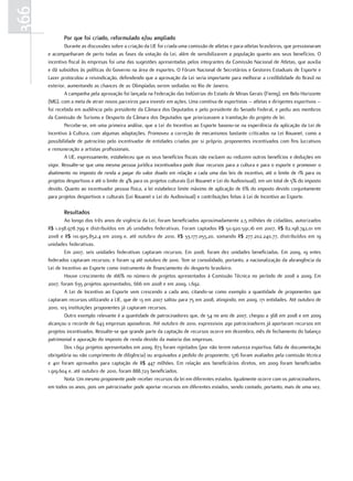 366
             por que foi criado, reformulado e/ou ampliado
              Durante as discussões sobre a criação da LIE foi criada uma comissão de atletas e para-atletas brasileiros, que pressionaram
      e acompanharam de perto todas as fases da votação da Lei, além de sensibilizarem a população quanto aos seus benefícios. O
      incentivo fiscal às empresas foi uma das sugestões apresentadas pelos integrantes da Comissão Nacional de Atletas, que auxilia
      e dá subsídios às políticas do Governo na área de esportes. O Fórum Nacional de Secretários e Gestores Estaduais de Esporte e
      Lazer protocolou a reivindicação, defendendo que a aprovação da Lei seria importante para melhorar a credibilidade do Brasil no
      exterior, aumentando as chances de as Olimpíadas serem sediadas no Rio de Janeiro.
              A campanha pela aprovação foi lançada na Federação das Indústrias do Estado de Minas Gerais (Fiemg), em Belo Horizonte
      (MG), com a meta de atrair novos parceiros para investir em ações. Uma comitiva de esportistas – atletas e dirigentes esportivos –
      foi recebida em audiência pelo presidente da Câmara dos Deputados e pelo presidente do Senado Federal, e pediu aos membros
      da Comissão de Turismo e Desporto da Câmara dos Deputados que priorizassem a tramitação do projeto de lei.
              Percebe-se, em uma primeira análise, que a Lei do Incentivo ao Esporte baseou-se na experiência da aplicação da Lei de
      Incentivo à Cultura, com algumas adaptações. Promoveu a correção de mecanismos bastante criticados na Lei Rouanet, como a
      possibilidade de patrocínio pelo incentivador de entidades criadas por si próprio, proponentes incentivados com fins lucrativos
      e remuneração a artistas profissionais.
              A LIE, expressamente, estabeleceu que os seus benefícios fiscais não excluem ou reduzem outros benefícios e deduções em
      vigor. Ressalte-se que uma mesma pessoa jurídica incentivadora pode doar recursos para a cultura e para o esporte e promover o
      abatimento no imposto de renda a pagar do valor doado em relação a cada uma das leis de incentivo, até o limite de 1% para os
      projetos desportivos e até o limite de 4% para os projetos culturais (Lei Rouanet e Lei do Audiovisual), em um total de 5% do imposto
      devido. Quanto ao incentivador pessoa física, a lei estabelece limite máximo de aplicação de 6% do imposto devido conjuntamente
      para projetos desportivos e culturais (Lei Rouanet e Lei do Audiovisual) e contribuições feitas à Lei de Incentivo ao Esporte.

             resultados
              Ao longo dos três anos de vigência da Lei, foram beneficiados aproximadamente 2,5 milhões de cidadãos, autorizados
      R$ 1.038.978.799 e distribuídos em 26 unidades federativas. Foram captados R$ 50.920.591,16 em 2007, R$ 82.198.742,01 em
      2008 e R$ 110.905.852,4 em 2009 e, até outubro de 2010, R$ 33.177.055,20, somando R$ 277.202.240,77, distribuídos em 19
      unidades federativas.
              Em 2007, seis unidades federativas captaram recursos. Em 2008, foram dez unidades beneficiadas. Em 2009, 19 entes
      federados captaram recursos; e foram 14 até outubro de 2010. Tem se consolidado, portanto, a nacionalização da abrangência da
      Lei de Incentivo ao Esporte como instrumento de financiamento do desporto brasileiro.
              Houve crescimento de 166% no número de projetos apresentados à Comissão Técnica no período de 2008 a 2009. Em
      2007, foram 635 projetos apresentados, 666 em 2008 e em 2009, 1.692.
              A Lei de Incentivo ao Esporte vem crescendo a cada ano, citando-se como exemplo a quantidade de proponentes que
      captaram recursos utilizando a LIE, que de 13 em 2007 saltou para 75 em 2008, atingindo, em 2009, 171 entidades. Até outubro de
      2010, 103 instituições proponentes já captaram recursos.
              Outro exemplo relevante é a quantidade de patrocinadores que, de 54 no ano de 2007, chegou a 368 em 2008 e em 2009
      alcançou o recorde de 643 empresas apoiadoras. Até outubro de 2010, expressivos 290 patrocinadores já aportaram recursos em
      projetos incentivados. Ressalte-se que grande parte da captação de recursos ocorre em dezembro, mês de fechamento do balanço
      patrimonial e apuração do imposto de renda devido da maioria das empresas.
              Dos 1.692 projetos apresentados em 2009, 873 foram rejeitados (por não terem natureza esportiva, falta de documentação
      obrigatória ou não cumprimento de diligência) ou arquivados a pedido do proponente, 576 foram avaliados pela comissão técnica
      e 401 foram aprovados para captação de R$ 447 milhões. Em relação aos beneficiários diretos, em 2009 foram beneficiados
      1.919.604 e, até outubro de 2010, foram 888.723 beneficiados.
              Nota: Um mesmo proponente pode receber recursos da lei em diferentes estados. Igualmente ocorre com os patrocinadores,
      em todos os anos, pois um patrocinador pode aportar recursos em diferentes estados, sendo contado, portanto, mais de uma vez.
 
