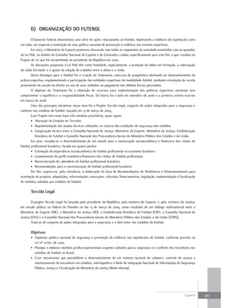 D) orgANIzAÇÃo Do fUtEBol
        O Governo Federal desenvolveu uma série de ações relacionadas ao futebol, objetivando a melhoria do espetáculo como
um todo, em especial a instituição de uma política nacional de prevenção à violência nos eventos esportivos.
        Em 2003, o Ministério do Esporte promoveu discussão com todos os segmentos da sociedade envolvidos com as questões
da Lei Pelé, no âmbito do Conselho Nacional do Esporte e de Comissões criadas especificamente para este fim, o que resultou no
Projeto de Lei que foi encaminhado ao presidente da República em 2005.
        As alterações propostas à Lei Pelé têm como finalidade, especialmente, a proteção do atleta em formação, a valorização
do clube formador e o ajuste da relação de trabalho entre o atleta e o clube.
        Outro destaque para o futebol foi a criação da Timemania, concurso de prognóstico destinado ao desenvolvimento da
prática esportiva, regulamentando a participação das entidades esportivas da modalidade futebol, mediante vinculação de receita
proveniente da cessão do direito ao uso de seus símbolos ao pagamento dos débitos fiscais parcelados.
        O objetivo da Timemania foi a obtenção de recursos para implementação das políticas esportivas nacionais sem
comprometer o equilíbrio e a responsabilidade fiscal. Tal loteria foi criada em setembro de 2006 e o primeiro sorteio ocorreu
em março de 2008.
        Uma das principais iniciativas nessa área foi o Projeto Torcida Legal, conjunto de ações integradas para a segurança e
conforto nos estádios de futebol, lançado em 13 de março de 2009.
        Esse Projeto tem como base três medidas prioritárias, quais sejam:
        • Alteração do Estatuto do Torcedor.
        • Regulamentação dos laudos técnicos utilizados na vistoria das condições de segurança dos estádios.
        • Cooperação técnica entre o Conselho Nacional de Justiça, Ministério do Esporte, Ministério da Justiça, Confederação
           Brasileira de Futebol e Conselho Nacional dos Procuradores-Gerais do Ministério Público dos Estados e da União.
        Em 2010, ressalta-se o desenvolvimento de um estudo para a mensuração socioeconômica e financeira dos clubes de
futebol profissional brasileiro, focado em quatro pontos:
        • Estimação da importância socioeconômica do futebol profissional na economia brasileira.
        • Levantamento do perfil econômico-financeiro dos clubes de futebol profissional.
        • Reestruturação do calendário do futebol profissional brasileiro.
        • Recomendações para a reestruturação do futebol profissional brasileiro.
        Por fim, registra-se, pela relevância, a elaboração do Guia de Recomendações de Parâmetros e Dimensionamento para
orientação de projetos, adaptações, reformulações, execuções, reformas, financiamentos, legislação, implementação e fiscalização
de medidas voltadas aos estádios de futebol.

       torcida legal

        O projeto Torcida Legal foi lançado pelo presidente da República, pelo ministro do Esporte, e pelo ministro da Justiça,
em sessão pública no Palácio do Planalto no dia 13 de março de 2009, como resultado de um diálogo multissetorial entre o
Ministério do Esporte (ME), o Ministério da Justiça (MJ), a Confederação Brasileira de Futebol (CBF), o Conselho Nacional de
Justiça (CNJ) e o Conselho Nacional dos Procuradores-Gerais do Ministério Público dos Estados e da União (CNPG).
        Trata-se de conjunto de ações integradas para a segurança e o bem-estar nos estádios de futebol.

       objetivos
       • Implantar política nacional de segurança e prevenção da violência nos espetáculos de futebol, conforme previsto na
         Lei nº 10.671, de 2003.
       • Planejar e elaborar medidas jurídico-operacionais urgentes voltadas para a segurança e o conforto dos torcedores nos
         estádios de futebol no Brasil.
       • Criar mecanismos que possibilitem o desenvolvimento de um sistema nacional de cadastro, controle de acesso e
         monitoramento de torcedores em estádios, interligando-o à Rede de Integração Nacional de Informações de Segurança
         Pública, Justiça e Fiscalização do Ministério da Justiça (Rede Infoseg).




                                                                                                                        Esporte    367
 