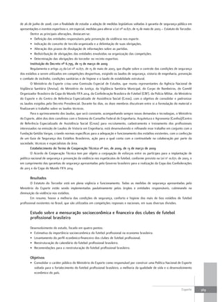 de 26 de junho de 2008, com a finalidade de estudar a adoção de medidas legislativas voltadas à garantia de segurança pública em
apresentações e eventos esportivos e, em especial, medidas para alterar a Lei nº 10.671, de 15 de maio de 2003 – Estatuto do Torcedor.
         Dentre as principais alterações, destacam-se:
         • Definição das entidades responsáveis pela prevenção da violência nos esporte.
         • Indicação do conceito de torcida organizada e a delimitação de suas obrigações.
         • Alteração dos prazos de divulgação de informações sobre as partidas.
         • Redistribuição de obrigações das entidades envolvidas na organização das competições.
         • Determinação das obrigações do torcedor no recinto esportivo.
         Instituição do Decreto nº 6.795, de 13 de março de 2009
         Regulamenta o artigo 23 da Lei nº 10.671, de 15 de maio de 2003, que dispõe sobre o controle das condições de segurança
dos estádios a serem utilizados em competições desportivas, exigindo os laudos de segurança, vistoria de engenharia, prevenção
e combate de incêndio, condições sanitárias e de higiene e o laudo de estabilidade estrutural.
         O Ministério do Esporte criou uma Comissão Especial de Estudos, que reuniu representantes da Agência Nacional de
Vigilância Sanitária (Anvisa), do Ministério da Justiça, da Vigilância Sanitária Municipal, do Corpo de Bombeiros, do Comitê
Organizador Brasileiro da Copa do Mundo FIFA 2014, da Confederação Brasileira de Futebol (CBF), da Polícia Militar, do Ministério
do Esporte e do Centro de Referência Especializado de Assistência Social (Creas), com o objetivo de consolidar e padronizar
os laudos exigidos pelo Decreto Presidencial. Durante 60 dias, os doze membros discutiram entre si a formulação do material e
finalizaram o trabalho sobre os laudos técnicos.
         Para o aprimoramento dos laudos, que será constante, acompanhando sempre novas demandas e tecnologias, o Ministério
do Esporte, além dos dois convênios com o Sistema do Conselho Federal de Engenharia, Arquitetura e Agronomia (Confea)/Centro
de Referência Especializado de Assistência Social (Creas) para recrutamento, cadastramento e treinamento dos profissionais
interessados na emissão de Laudos de Vistoria em Engenharia, está desenvolvendo e refinando esse trabalho em conjunto com a
Fundação Getúlio Vargas, criando normas específicas para a adequação e funcionamento dos estádios existentes, com a confecção
de um Guia de Segurança dos Estádios Brasileiros, ação para a qual conta com a continuidade na colaboração por parte da
sociedade, técnicos e especialistas da área.
         Estabelecimento do termo de cooperação técnica nº 001, de 2009, de 13 de março de 2009
         O Acordo de Cooperação Técnica tem por objeto a conjugação de esforços entre os partícipes para a implantação de
política nacional de segurança e prevenção da violência nos espetáculos de futebol, conforme previsto na Lei no 10.671, de 2003, e
em cumprimento das garantias de segurança apresentadas pelo Governo brasileiro para a realização da Copa das Confederações
de 2013 e da Copa do Mundo FIFA 2014.

       resultados
        O Estatuto do Torcedor está em plena vigência e funcionamento. Todas as medidas de segurança apresentadas pelo
Ministério do Esporte estão sendo implementadas paulatinamente pelos órgãos e entidades responsáveis, culminando na
diminuição da violência nos estádios.
        Em resumo, houve a melhoria das condições de segurança, conforto e higiene dos mais de 600 estádios de futebol
profissional existentes no Brasil, que são utilizados em competições regionais e nacionais, em suas diversas divisões.

       Estudo sobre a mensuração socioeconômica e financeira dos clubes de futebol
       profissional brasileiro

       Desenvolvimento do estudo, focado em quatro pontos:
       • Estimativa da importância socioeconômica do futebol profissional na economia brasileira.
       • Levantamento do perfil econômico-financeiro dos clubes de futebol profissional.
       • Reestruturação do calendário do futebol profissional brasileiro.
       • Recomendações para a reestruturação do futebol profissional brasileiro.

       objetivos
       • Consolidar o caráter público do Ministério do Esporte como responsável por construir uma Política Nacional de Esporte
         voltada para o fortalecimento do futebol profissional brasileiro, a melhoria da qualidade de vida e o desenvolvimento
         econômico do país.



                                                                                                                              Esporte    369
 
