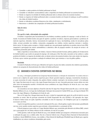 370
             • Consolidar a cadeia produtiva do futebol profissional no Brasil.
             • Consolidar os indicadores socioeconômicos sobre a importância do futebol profissional na economia brasileira.
             • Revelar os impactos da atividade do futebol profissional sobre os demais setores da economia brasileira.
             • Revelar os impactos do futebol profissional sobre a economia brasileira em função de mudanças no perfil econômico
               dos clubes de futebol brasileiro.
             • Revelar os indicadores econômico-financeiros dos clubes, notadamente o endividamento.
             • Reestruturar o calendário das competições do futebol profissional brasileiro.

             Data de início
             31/12/2009

             por que foi criado, reformulado e/ou ampliado
              O futebol é responsável pelo funcionamento de uma dinâmica econômica geradora de emprego e renda no Brasil e no
      mundo. A economia do futebol envolve uma gama de agentes e produtos: torcedores, empresas patrocinadoras e produtoras de
      materiais esportivos, televisões, loterias, licenciamento de exploração de marca, merchandising, vendas de mercadorias pelos
      clubes, serviços prestados nos estádios, restaurantes, propagandas nos estádios, eventos esportivos nacionais e mundiais,
      dentre outros. Em alguns países europeus, o futebol responde por uma participação significativa no produto interno bruto (PIB),
      comparável à participação dos setores automobilístico e alimentício, além da projeção mundial e da atração de turistas e de
      investidores promovidos pelo futebol.
              Dada a importância socioeconômica do futebol, o Governo Federal pretende formular políticas públicas de fortalecimento
      do futebol brasileiro que resulte em geração de emprego e de renda para o País. Para tanto, necessário se faz conhecer a cadeia
      produtiva do futebol e os impactos da atividade sobre os demais setores da economia brasileira, bem como simular tais impactos,
      de forma a gerar cenários que permitam a avaliação do ambiente futuro, para minimizar o risco da política pública.

             resultado
              O estudo foi finalizado, de forma que o Ministério do Esporte, de posse dos dados constantes dos relatórios apresentados,
      realizará um programa de desenvolvimento dos clubes de futebol profissional.

             E) grANDEs EVENtos EsportIVos No BrAsIl
              Em 2003, a mensagem presidencial ao Congresso Nacional destacou a intenção de investimento “no cenário interno e
      externo com o objetivo de captar eventos esportivos para o Brasil, gerando negócios, empregos, investimentos duradouros,
      os quais necessitam de ações integradas dos poderes federal, estadual, municipal e da iniciativa privada” e da realização
      dos “Jogos Pan-Americanos de 2007 e dos Jogos Parapan-Americanos de 2007, buscando posicionar nossos atletas nos mais
      altos níveis de desempenho mundial e fortalecendo nossa candidatura aos Jogos Olímpicos de Verão de 2012 e aos Jogos
      Paraolímpicos de Verão”.
              Em consonância com esses objetivos o Brasil foi sede dos XV Jogos Pan e Parapan-Americanos Rio 2007, e será dos Jogos
      Mundiais Militares de 2011, da Copa das Confederações Federação Internacional de Futebol (FIFA) 2013, da Copa do Mundo FIFA
      2014 e dos Jogos Olímpicos e Paraolímpicos de Verão de 2016.
              Para os XV Jogos Pan e Parapan-Americanos Rio 2007, a União foi responsável pelo aporte de 52,3% do total de recursos
      investidos no evento, além de participar ativamente do Comitê Organizador Rio 2007 (CO-Rio) e das operações dos Jogos.
      O Governo Federal atuou em ações específicas articuladas na área de segurança e de inteligência para que as competições
      ocorressem com êxito.
              A partir da experiência positiva e concreta de realização do Pan 2007, o Brasil ganhou respeito internacional, possibilitando
      com isso, atrair grandes eventos esportivos para estimular o desenvolvimento e a promoção do País.
              O Brasil preparou-se para sediar os V Jogos Mundiais Militares que, promovidos pelo Ministério da Defesa (MD), contará
      com a participação de 6 mil atletas militares de alto rendimento, de mais de 100 países.
              O País garantiu a sede da Copa do Mundo de 2014, e tem adotado medidas que assegurem a infraestrutura necessária para
      a realização dos jogos nas 12 cidades sedes. Para tal, o Governo Federal criou o Programa Banco Nacional de Desenvolvimento
      Econômico e Social (BNDES) de Arenas, criou também, o Plano Setorial de Qualificação (PlanSeQ) Copa do Mundo para capacitar
      trabalhadores nos setores econômicos demandados pelo evento.
 