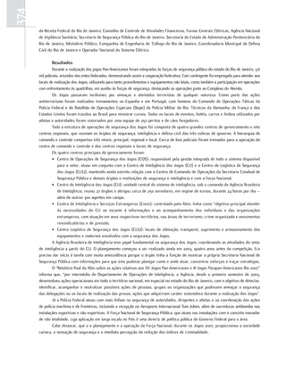 374
      da Receita Federal do Rio de Janeiro, Conselho de Controle de Atividades Financeiras, Furnas Centrais Elétricas, Agência Nacional
      de Vigilância Sanitária, Secretaria de Segurança Pública do Rio de Janeiro, Secretaria de Estado de Administração Penitenciária do
      Rio de Janeiro, Ministério Público, Companhia de Engenharia de Tráfego do Rio de Janeiro, Coordenadoria Municipal de Defesa
      Civil do Rio de Janeiro e Operador Nacional do Sistema Elétrico.

             resultados
               Durante a realização dos jogos Pan-Americanos foram integradas às forças de segurança pública do estado do Rio de Janeiro, 3,6
      mil policiais, oriundos dos entes federados, demonstrando assim a cooperação federativa. Este contingente foi empregado para atender aos
      locais de realização dos Jogos, utilizando para tanto procedimentos e equipamentos não letais, como também a participação em operações
      com enfrentamento às quadrilhas, em auxílio às forças de segurança, destacando as operações junto ao Complexo do Alemão.
               Os Jogos passaram incólumes por ameaças e atentados terroristas de qualquer natureza. Como parte das ações
      antiterrorismo foram realizados treinamentos na Espanha e em Portugal, com homens do Comando de Operações Táticas da
      Polícia Federal e do Batalhão de Operações Especiais (Bope) da Polícia Militar do Rio. Técnicos da Alemanha, da França e dos
      Estados Unidos foram trazidos ao Brasil para ministrar cursos. Todos os locais de eventos, hotéis, carros e ônibus utilizados por
      atletas e autoridades foram vistoriados por uma equipe de 250 peritos e de cães farejadores.
               Toda a estrutura de operações de segurança dos Jogos foi composta de quatro grandes centros de gerenciamento e oito
      centros regionais, que reuniam os órgãos de segurança, inteligência e defesa civil das três esferas de governo. A hierarquia de
      comando e controle comportou três níveis: principal, regional e local. Cerca de 600 policiais foram treinados para a operação do
      centro de comando e controle e dos centros regionais e locais de segurança.
               Os quatro centros principais de gerenciamento foram:
               • Centro de Operações de Segurança dos Jogos (COS): responsável pela gestão integrada de todo o sistema disponível
                   para o setor, atuou em conjunto com o Centro de Inteligência dos Jogos (CIJ) e o Centro de Logística de Segurança
                   dos Jogos (CLSJ), mantendo ainda estreita relação com o Centro de Comando de Operações da Secretaria Estadual de
                   Segurança Pública e demais órgãos e instituições de segurança e inteligência e com a Força Nacional.
               • Centro de Inteligência dos Jogos (CIJ): unidade central do sistema de inteligência, sob o comando da Agência Brasileira
                   de Inteligência, reuniu 27 órgãos e abrigou cerca de 250 servidores, em regime de turnos, durante 24 horas por dia –
                   além de outros 300 agentes em campo.
               • Centro de Inteligência e Serviços Estrangeiros (Cises): controlado pela Abin, tinha como “objetivo principal atender
                   às necessidades do CIJ no tocante à informações e ao acompanhamento dos indivíduos e das organizações
                   estrangeiros, com atuação em seus respectivos territórios, nas áreas de terrorismo, crime organizado e movimentos
                   reivindicatórios e de pressão.
               • Centro Logístico de Segurança dos Jogos (CLSJ): locais de obtenção, transporte, suprimento e armazenamento dos
                   equipamentos e materiais envolvidos com a segurança dos Jogos.
               A Agência Brasileira de Inteligência teve papel fundamental na segurança dos Jogos, coordenando as atividades do setor
      de inteligência a partir do CIJ. O planejamento começou a ser realizado ainda em 2003, quatro anos antes da competição. Era
      preciso dar início à tarefa com muita antecedência porque o órgão tinha a função de municiar a própria Secretaria Nacional de
      Segurança Pública com informações para que esta pudesse planejar como e onde atuar, concentrar esforços e traçar estratégias.
               O “Relatório final da Abin sobre as ações relativas aos XV Jogos Pan-Americanos e III Jogos Parapan-Americanos Rio 2007”
      informa que, “por intermédio do Departamento de Operações de Inteligência, a Agência, desde o primeiro semestre de 2003,
      desenvolveu ações operacionais em todo o território nacional, em especial no estado do Rio de Janeiro, com o objetivo de detectar,
      identificar, acompanhar e neutralizar possíveis ações de pessoas, grupos ou organizações que pudessem ameaçar a segurança
      das delegações ou os locais de realização das provas, ações que adquiriram caráter sistemático durante a realização dos Jogos”.
               Já a Polícia Federal atuou com mais ênfase na segurança de autoridades, dirigentes e atletas e na coordenação das ações
      de polícia marítima e de fronteiras, incluindo a recepção no Aeroporto Internacional Tom Jobim, além de varreduras antibomba nas
      instalações esportivas e não esportivas. A Força Nacional de Segurança Pública, que atuou nas instalações com o conceito inovador
      de não letalidade, cuja aplicação em larga escala no País é uma diretriz de política pública do Governo Federal para a área.
               Cabe destacar, que a o planejamento e a operação da Força Nacional, durante os Jogos 2007, proporcionou a sociedade
      carioca, a sensação de segurança e a imediata percepção da redução dos índices de criminalidade.
 