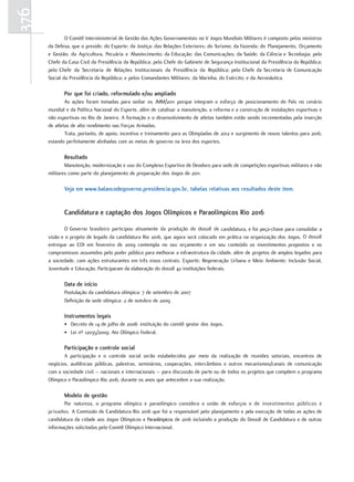 376
              O Comitê Interministerial de Gestão das Ações Governamentais no V Jogos Mundiais Militares é composto pelos ministros
      da Defesa, que o preside; do Esporte; da Justiça; das Relações Exteriores; do Turismo; da Fazenda; do Planejamento, Orçamento
      e Gestão; da Agricultura, Pecuária e Abastecimento; da Educação; das Comunicações; da Saúde; da Ciência e Tecnologia; pelo
      Chefe da Casa Civil da Presidência da República; pelo Chefe do Gabinete de Segurança Institucional da Presidência da República;
      pelo Chefe da Secretaria de Relações Institucionais da Presidência da República; pelo Chefe da Secretaria de Comunicação
      Social da Presidência da República; e pelos Comandantes Militares: da Marinha, do Exército; e da Aeronáutica.

             por que foi criado, reformulado e/ou ampliado
              As ações foram tomadas para sediar os JMM/2011 porque integram o esforço de posicionamento do País no cenário
      mundial e da Política Nacional do Esporte, além de catalisar a manutenção, a reforma e a construção de instalações esportivas e
      não esportivas no Rio de Janeiro. A formação e o desenvolvimento de atletas também estão sendo incrementadas pela inserção
      de atletas de alto rendimento nas Forças Armadas.
              Trata, portanto, de apoio, incentivo e treinamento para as Olimpíadas de 2012 e surgimento de novos talentos para 2016,
      estando perfeitamente alinhadas com as metas de governo na área dos esportes.

             resultado
              Manutenção, modernização e uso do Complexo Esportivo de Deodoro para sede de competições esportivas militares e não
      militares como parte do planejamento de preparação dos Jogos de 2011.

             Veja em www.balancodegoverno.presidencia.gov.br, tabelas relativas aos resultados deste item.


             candidatura e captação dos Jogos olímpicos e paraolímpicos rio 2016

             O Governo brasileiro participou ativamente da produção do dossiê de candidatura, e foi peça-chave para consolidar a
      visão e o projeto de legado da candidatura Rio 2016, que agora será colocado em prática na organização dos Jogos. O dossiê
      entregue ao COI em fevereiro de 2009 contempla no seu orçamento e em seu conteúdo os investimentos propostos e os
      compromissos assumidos pelo poder público para melhorar a infraestrutura da cidade, além de projetos de amplos legados para
      a sociedade, com ações estruturantes em três eixos centrais: Esporte; Regeneração Urbana e Meio Ambiente; Inclusão Social,
      Juventude e Educação. Participaram da elaboração do dossiê 42 instituições federais.

             Data de início
             Postulação da candidatura olímpica: 7 de setembro de 2007
             Definição da sede olímpica: 2 de outubro de 2009

             Instrumentos legais
             • Decreto de 14 de julho de 2008: instituição do comitê gestor dos Jogos.
             • Lei nº 12035/2009: Ato Olímpico Federal.

             participação e controle social
             A participação e o controle social serão estabelecidos por meio da realização de reuniões setoriais, encontros de
      negócios, audiências públicas, palestras, seminários, cooperações, intercâmbios e outros mecanismos/canais de comunicação
      com a sociedade civil – nacionais e internacionais – para discussão de parte ou de todos os projetos que compõem o programa
      Olímpico e Paraolímpico Rio 2016, durante os anos que antecedem a sua realização.

             Modelo de gestão
             Por natureza, o programa olímpico e paraolímpico considera a união de esforços e de investimentos públicos e
      privados. A Comissão de Candidatura Rio 2016 que foi a responsável pelo planejamento e pela execução de todas as ações de
      candidatura da cidade aos Jogos Olímpicos e Paraolímpicos de 2016 incluindo a produção do Dossiê de Candidatura e de outras
      informações solicitadas pelo Comitê Olímpico Internacional.
 