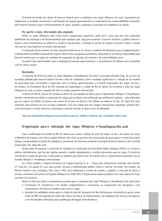 O Comitê de Gestão das Ações do Governo Federal para a candidatura aos Jogos Olímpicos de 2016, responsável por
implementar as medidas necessárias à coordenação da atuação governamental no cumprimento das responsabilidades assumidas
pelo Governo brasileiro para o desenvolvimento de ações, projetos, programas e promoção da candidatura ao evento.

       por que foi criado, reformulado e/ou ampliado
        Sediar os Jogos Olímpicos, bem como outros megaeventos esportivos, pode servir como uma das mais poderosas
plataformas de promoção e de desenvolvimento para qualquer país. Seja para aumentar o turismo, fortalecer a política interna e
externa, atrair investimentos ou melhorar o comércio internacional, a intenção da gestão da imagem nacional é colocar a Nação
sob uma luz mais favorável no cenário internacional.
        A realização desses eventos em solo nacional transforma-se em vitrine e ambiente de laboratório para a implementação e
a difusão efetiva da Política Nacional de Esporte, dentre outros programas prioritários, integrando-se ao esforço empreendido pelo
Governo Federal para a criação de condições de superação da injustiça, da exclusão e da vulnerabilidade social
        O esporte abre oportunidades para a ampliação da atuação governamental e o estreitamento do diálogo com a sociedade
civil em vários setores.

       resultados
        A conquista do direito de sediar os Jogos Olímpicos e Paraolímpicos em 2016 é o principal indicador, hoje, do sucesso da
estratégia adotada pelo Governo Federal durante a fase de candidatura. Outro resultado significativo é a adoção de um modelo
de governança mais estruturado e organizado entre as esferas governamentais e o Comitê Organizador dos Jogos. No dia 2
de outubro, na Assembleia Geral do COI realizada em Copenhague, a cidade do Rio de Janeiro foi escolhida a sede dos Jogos
Olímpicos de 2016, na maior conquista do País no cenário esportivo internacional.
        A vitória do Rio de Janeiro foi calcada na oferta de uma plataforma eficaz para os Movimentos Olímpico e Paraolímpico,
aliando o dinamismo da cidade e a inspiração dos Jogos, para produzir uma celebração que mobilizará o esporte – uma celebração
que vai inspirar 65 milhões de jovens com menos de 18 anos no Brasil e 180 milhões na América do Sul. Os Jogos Rio 2016,
realizados pela primeira vez em um novo continente e em uma cidade que tem imagem internacional inigualável, poderão abrir
novos horizontes e criarão interesse e entusiasmo crescente durante os quatro anos da Olimpíada.

       Veja em www.balancodegoverno.presidencia.gov.br, tabelas relativas aos resultados deste item.


       o rganização para a realização dos Jogos olímpicos e paraolímpicos rio 2016

        Com a confirmação da escolha do Rio de Janeiro para sediar a edição de 2016 dos Jogos, no dia 2 de outubro de 2009,
o Ministério do Esporte, com outros órgãos federais, deu início ao processo de estruturação de governança e revisão do projeto
olímpico comprometido no dossiê de candidatura, juntamente aos Governos estadual e municipal do Rio de Janeiro e com o Comitê
Organizador dos Jogos Rio 2016.
        Desde então foi assinado o protocolo de intenções de constituição da Autoridade Pública Olímpica (APO), um consórcio
público interfederativo, que tem por objetivo garantir o melhor planejamento e a melhor governança para os Jogos. O consórcio
coordenará as ações de governos e chancelará os projetos, que devem estar de acordo com os compromissos assumidos com os
Comitês Olímpico e Paraolímpico Internacional.
        Foi criada, também, a Empresa Brasileira de Legado Esportivo S. A. – Brasil 2016, efetivamente instituída, pelo Decreto
nº 7.258 de 5 de agosto de 2010, para prestar serviços à administração pública, direta e indireta, da União, dos estados, do
Distrito Federal e dos municípios, bem como à APO, para elaboração e revisão de estudos e projetos, e execução de obras e
serviços constantes da Carteira de Projetos Olímpicos da citada APO. A função dessa empresa pública é ser uma espécie de braço
executivo do consórcio.
        Dentre as diversas ações e investimentos previstos para a realização dos Jogos Olímpicos e Paraolímpicos Rio 2016 estão:
        • Contratação de consultorias e de estudos complementares e necessários ao cumprimento das obrigações e dos
           compromissos do Governo brasileiro para com os Jogos.
        • Soluções de mobilidade urbana para a criação do Anel de Transporte de Alta Performance, constituído de quatro novas
           linhas de BRT, da expansão do metrô até a Barra da Tijuca, da modernização e da ampliação dos serviços da Supervia
           e de intervenções rodoviárias para qualificação da ligação Zona Sul-Barra.



                                                                                                                          Esporte    377
 