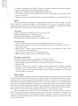 378
             • Construção e uso pós-jogos do Centro Olímpico de Treinamento e, consequente, criação de um novo autódromo em Deodoro.
             • Expansão e qualificação dos meios de hospedagem no Rio de Janeiro.
             • Modernização e ampliação dos aeroportos do Galeão/RJ e de Guarulhos/SP.
             • Desenvolvimento do esporte de alto rendimento em todo o Brasil e potencialização de uso do legado esportivo
               gerado por megaeventos.
             • Integração com os programas Jogos Mundiais Militares 2011, Copa das Confederações 2013 e Copa do Mundo FIFA 2014.

             objetivo
             Adotar todas as providências para garantir a entrega de infraestrutura esportiva, não esportiva e urbana e de serviços
      públicos necessários à realização das Olimpíadas e das Paraolimpíadas de 2016, bem como o cumprimento de todos os
      compromissos assumidos perante o COI e o IPC, observando os princípios de sustentabilidade, e prezando pelo fortalecimento,
      pelo desenvolvimento do movimento esportivo brasileiro e pela potencialização dos legados.

             Data de início
             Escolha da cidade sede dos Jogos Olímpicos de 2016: 2 de outubro de 2009
             Realização dos Jogos Olímpicos: 5 a 21 de agosto de 2016
             Realização dos Jogos Paraolímpicos: 7 a 18 de setembro de 2016
             Data de vigência prevista para APO e Brasil 2016: 31 de dezembro de 2018

             Instrumentos legais
             • Protocolo de Intenções de criação da Autoridade Pública Olímpica: assinado em 12 de maio de 2010.
             • Medida Provisória nº 488/2010: autoriza a criação da empresa Brasil 2016, em vigor com base no art. 62, §§ 3º e 11,
               da Constituição Federal.
             • Medida Provisória nº 489/2010: a utoriza a integração da União na APO e outras providências, em vigor com base
               no art. 62, §§ 3º e 11, da Constituição Federal.
             • Decreto nº 7.258 de 5 de agosto de 2010: cria a empresa Brasil 2016.
             • Medida Provisória nº 503/2010: ratifica o Protocolo de Intenções da APO.

             participação e controle social
             Instrumentos instaurados para garantir a participação e o controle social dos Jogos:
             • Portal da Transparência Rio 2016, lançado pela CGU, ver em: <http://www.rio2016.org.br>.
             • Representatividade no Conselho de Governança da APO que prevê um assento para a sociedade civil.
             • Ouvidoria da APO.
             • Realização de reuniões setoriais, encontros de negócios, audiências públicas, palestras, seminários, cooperações,
                intercâmbios e outros mecanismos/canais de comunicação com a sociedade civil – nacionais e internacionais - para
                discussão de parte ou de todos os projetos que compõem o programa Olímpico e Paraolímpico Rio 2016, durante os
                anos que antecedem a sua realização.

             Modelo de gestão
               O programa olímpico e paraolímpico, por natureza, considera importante a união de esforços e de investimentos públicos
      e privados. O modelo de governança contempla, hoje, três instituições principais: o Comitê Organizador Rio 2016, responsável
      pelo planejamento, pela entrega da operação da competição esportiva em todos os seus aspectos e pelo relacionamento com o
      Comitê Olímpico Internacional, o Comitê Paraolímpico Internacional, os patrocinadores oficiais e com as Federações Esportivas
      Internacionais; a Autoridade Pública Olímpica, que congrega os três níveis de governo (União, Governo do estado e Prefeitura
      Municipal do Rio de Janeiro), responsável pelo planejamento e pelo monitoramento de todos os serviços públicos e de todas as
      obras de infraestrutura urbana no Rio de Janeiro e nas quatro cidades-sede do futebol; e a Empresa Brasileira de Legado Esportivo –
      Brasil 2016, que será um dos braços executivos da APO para entrega de bens e serviços necessários aos Jogos.
               Além das instituições citadas, integram a matriz de relacionamento: todas as instituições municipais, estaduais e
      federais da administração direta e indireta que tenham vínculo com os serviços, obras e outras demandas correlatas aos Jogos
      Rio 2016; o Comitê Olímpico Brasileiro; o Comitê Paraolímpico Brasileiro; as fundações, os institutos, as universidades e outras
      instituições que possam contribuir no desenvolvimento dos estudos de viabilidade do programa e de lideranças comunitárias
      e setoriais no Rio de Janeiro.
 