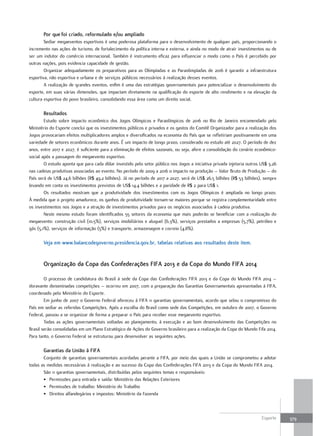 por que foi criado, reformulado e/ou ampliado
        Sediar megaeventos esportivos é uma poderosa plataforma para o desenvolvimento de qualquer país, proporcionando o
incremento nas ações de turismo, de fortalecimento da política interna e externa, e ainda no modo de atrair investimentos ou de
ser um indutor do comércio internacional. Também é instrumento eficaz para influenciar o modo como o País é percebido por
outras nações, pois evidencia capacidade de gestão.
        Organizar adequadamente os preparativos para as Olimpíadas e as Paraolimpíadas de 2016 é garantir a infraestrutura
esportiva, não esportiva e urbana e de serviços públicos necessários à realização desses eventos.
        A realização de grandes eventos, enfim é uma das estratégias governamentais para potencializar o desenvolvimento do
esporte, em suas várias dimensões, que impactam diretamente na qualificação do esporte de alto rendimento e na elevação da
cultura esportiva do povo brasileiro, consolidando essa área como um direito social.

       resultados
        Estudo sobre impacto econômico dos Jogos Olímpicos e Paraolímpicos de 2016 no Rio de Janeiro encomendado pelo
Ministério do Esporte conclui que os investimentos públicos e privados e os gastos do Comitê Organizador para a realização dos
Jogos provocariam efeitos multiplicadores amplos e diversificados na economia do País que se refletiriam positivamente em uma
variedade de setores econômicos durante anos. É um impacto de longo prazo, considerado no estudo até 2027. O período de dez
anos, entre 2017 e 2027, é suficiente para a eliminação de efeitos sazonais, ou seja, afere a consolidação do cenário econômico-
social após a passagem do megaevento esportivo.
        O estudo aponta que para cada dólar investido pelo setor público nos Jogos a iniciativa privada injetaria outros US$ 3,26
nas cadeias produtivas associadas ao evento. No período de 2009 a 2016 o impacto na produção – Valor Bruto de Produção – do
País será de US$ 24,6 bilhões (R$ 49,2 bilhões). Já no período de 2017 a 2027, será de US$ 26,5 bilhões (R$ 53 bilhões), sempre
levando em conta os investimentos previstos de US$ 14,4 bilhões e a paridade de R$ 2 para US$ 1.
        Os resultados mostram que a produtividade dos investimentos com os Jogos Olímpicos é ampliada no longo prazo.
À medida que o projeto amadurece, os ganhos de produtividade tornam-se maiores porque se registra complementaridade entre
os investimentos nos Jogos e a atração de investimentos privados para os negócios associados à cadeia produtiva.
        Neste mesmo estudo foram identificados 55 setores da economia que mais poderão se beneficiar com a realização do
megaevento: construção civil (10,5%), serviços imobiliários e aluguel (6,3%), serviços prestados a empresas (5,7%), petróleo e
gás (5,1%), serviços de informação (5%) e transporte, armazenagem e correio (4,8%).

       Veja em www.balancodegoverno.presidencia.gov.br, tabelas relativas aos resultados deste item.


       organização da copa das confederações fIfA 2013 e da copa do Mundo fIfA 2014

        O processo de candidatura do Brasil à sede da Copa das Confederações FIFA 2013 e da Copa do Mundo FIFA 2014 –
doravante denominadas competições – ocorreu em 2007, com a preparação das Garantias Governamentais apresentadas à FIFA,
coordenado pelo Ministério do Esporte.
        Em junho de 2007 o Governo Federal ofereceu à FIFA 11 garantias governamentais, acordo que selou o compromisso do
País em sediar as referidas Competições. Após a escolha do Brasil como sede das Competições, em outubro de 2007, o Governo
Federal, passou a se organizar de forma a preparar o País para receber esse megaevento esportivo.
        Todas as ações governamentais voltadas ao planejamento, à execução e ao bom desenvolvimento das Competições no
Brasil serão consolidadas em um Plano Estratégico de Ações do Governo brasileiro para a realização da Copa do Mundo Fifa 2014.
Para tanto, o Governo Federal se estruturou para desenvolver as seguintes ações.

       garantias da União à fIfA
       Conjunto de garantias governamentais acordadas perante a FIFA, por meio das quais a União se comprometeu a adotar
todas as medidas necessárias à realização e ao sucesso da Copa das Confederações FIFA 2013 e da Copa do Mundo FIFA 2014.
       São 11 garantias governamentais, distribuídas pelos seguintes temas e responsáveis:
       • Permissões para entrada e saída: Ministério das Relações Exteriores
       • Permissões de trabalho: Ministério do Trabalho
       • Direitos alfandegários e impostos: Ministério da Fazenda



                                                                                                                         Esporte    379
 
