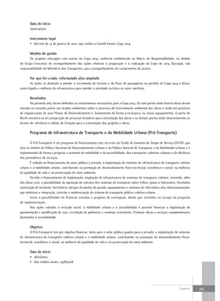 Data de início
       Janeiro/2010

       Instrumento legal
       • Decreto de 14 de janeiro de 2010, que institui o Comitê Gestor Copa 2014.

       Modelo de gestão
       Os projetos interagem com outros da Copa 2014, conforme estabelecido na Matriz de Responsabilidade, no âmbito
do Grupo Executivo de acompanhamento das ações relativas à preparação e à realização da Copa de 2014 (Gecopa), sob
responsabilidade do Ministério dos Transportes, para acompanhamento do cumprimento de prazos.

       por que foi criado, reformulado e/ou ampliado
       As ações se destinam a atender o incremento do turismo e do fluxo de passageiros no período da Copa 2014 e deixar
como legado a melhoria da infraestrutura para atender a atividade turística no setor marítimo.

       resultados
        No presente ano, foram definidos os investimentos necessários para a Copa 2014. Os sete portos onde haverá obras deram
entrada na consulta prévia nos órgãos ambientais sobre o processo de licenciamento ambiental das obras e estão em processo
de regularização de seus Planos de Desenvolvimento e Zoneamento de forma a incorporar os novos equipamentos. O porto de
Recife encontra-se em preparação do processo licitatório para contratação das obras e os demais portos estão desenvolvendo os
termos de referência e editais de licitação para a contratação dos projetos e obras.

       programa de Infraestrutura de transporte e da Mobilidade Urbana (pró-transporte)

       O Pró-Transporte é um programa de financiamento com recursos do Fundo de Garantia do Tempo de Serviço (FGTS), que
atua no âmbito da Política Nacional de Desenvolvimento Urbano e da Política Setorial de Transporte e da Mobilidade Urbana e é
implementado de forma a propiciar o aumento da mobilidade e da acessibilidade, dos transportes coletivos urbanos e da eficiência
dos prestadores de serviços.
       É voltado ao financiamento do setor público e privado, à implantação de sistemas de infraestrutura do transporte coletivo
urbano e à mobilidade urbana, contribuindo na promoção do desenvolvimento físico-territorial, econômico e social, na melhoria
da qualidade de vida e na preservação do meio ambiente.
       Permite o financiamento de implantação, ampliação de infraestrutura de sistemas de transporte coletivo, incluindo, além
das obras civis, a possibilidade de aquisição de veículos dos sistemas de transporte sobre trilhos, pneus e hidroviário. Possibilita
construção de terminais, bicicletário, abrigos de pontos de parada, equipamentos e sistemas de informática e/ou telecomunicações
que otimizem a integração, controle e modernização do sistema de transporte público coletivo urbano.
       Inclui a possibilidade de financiar estudos e projetos de concepção, desde que incluídos no escopo da proposta
de implementação.
       Nas ações voltadas à inclusão social, à mobilidade urbana e à acessibilidade é possível financiar a implantação de
pavimentação e qualificação de vias, circulação de pedestres e sistemas cicloviários. Promove obras e serviços complementares
destinados à acessibilidade.

       objetivo
         O Pró-Transporte tem por objetivo financiar, tanto para o setor público quanto para o privado, a implantação de sistemas
de infraestrutura do transporte coletivo urbano e a mobilidade urbana, contribuindo na promoção do desenvolvimento físico-
territorial, econômico e social, na melhoria da qualidade de vida e na preservação do meio ambiente.

       Data de início
       • 26/11/2002
       • Nos moldes atuais, 25/6/2008




                                                                                                                            Esporte    383
 
