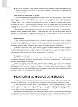 386
             • MP nº 503, de 2010: autoriza a União a integrar a Autoridade Pública Olímpica, que deverá coordenar a participação
               da União, do estado e do município do Rio de Janeiro na preparação e na organização dos Jogos Olímpicos e
               Paraolímpicos de 2016.

             forma de participação e avaliação das políticas
              As conferências nacionais consistem em instâncias de deliberação e de participação destinadas a prover diretrizes
      para a formulação e o controle de políticas públicas em âmbito federal. Foram realizadas três edições da Conferência Nacional
      do Esporte (CNE), nos anos de 2004, 2006 e 2010. Os principais resultados das deliberações foram: a formação da Política
      Nacional do Esporte (I CNE); a construção do Sistema Nacional de Esporte e Lazer (II CNE); e a aprovação do Plano Decenal
      do Esporte e Lazer (III CNE). A última edição registrou consideráveis avanços em relação ao grau de participação, mais de 220
      mil participantes em todas as etapas. E em relação à interiorização do debate que 67% dos delegados da Etapa Nacional eram
      oriundos do interior dos estados.
              O Conselho Nacional do Esporte é um órgão colegiado de assessoria ao ministro do Esporte que tem por objetivo a
      melhoria do padrão de organização, gestão, qualidade e transparência do setor. A participação social está presente na atuação
      do Conselho em virtude do fato de ser composto por representantes das três esferas de governo, dos comitês esportivos, das
      entidades científicas e de movimentos sociais, dos clubes sociais e do desporto nacional.

             Modelo de gestão
               As ações de esporte são responsabilidade do Ministério do Esporte. As ações descentralizadas do Ministério do Esporte
      são executadas por convênios e demais instrumentos vigentes firmados entre o Ministério e os governos municipais e estaduais,
      as entidades privadas sem fins lucrativos, as entidades e as confederações esportivas, as organizações não governamentais e as
      instituições de ensino superior e de ensino técnico, além de termos de cooperação mútua entre órgãos federais.
               No que tange à realização de grandes eventos esportivos o Ministério do Esporte integra diversos comitês e instâncias
      destinados à organização dos eventos e à atribuição de responsabilidades institucionais. Entre eles, recebem destaque: CGCopa
      2014; GECopa Comitê Organizador dos Jogos Olímpicos Rio 2016 (Cojo) e, APO. O Ministério do Esporte, também, supervisiona
      as atividades desenvolvidas pela Empresa Brasileira de Legado Esportivo - S.A. – Brasil 2016.

             participação e controle social
               Para o Programa Segundo Tempo, foi estruturado o Sistema de Controle, Monitoramento e Avaliação. Além disso, O
      desenvolvimento da Plataforma Informatizada da Secretaria Nacional de Esporte Educacional possibilitou o aprimoramento dos
      controles de gestão processual e da informação.
               Como forma de oferecer transparência às suas ações, o Ministério do Esporte, mantém sítio na internet atualizado
      <http://www.esporte.gov.br/>, além de fornecer informações para outros sítios, como o Portal da Transparência, Rio 2016, Jogos
      Mundiais Militares e Portal da Copa 2014. Além disso, ao constituir a sua ouvidoria, colocou junto à sociedade um canal efetivo
      de comunicação, de participação do cidadão-usuário. Até 17/9/2010, a ouvidoria recebeu um total de 39.657 mensagens com várias
      classificações. Dessas, 37.719 são consideradas como solucionadas.




             INDIcADorEs AgrEgADos DE rEsUltADo
             Os indicadores agregados de resultado apresentados a seguir, representam os esforços do Governo Federal pela política
      do esporte – no período de 2002 a 2010, com vista a cumprir os objetivos traçados nos programas do Ministério do Esporte.
             A “taxa de atendimento do Segundo Tempo a crianças, adolescentes e jovens”, considerando o total de crianças,
      adolescentes e jovens entre 7 e 17 anos no País, corresponde a um dos indicadores do programa que apresentou a seguinte
      evolução: 1,15% em 2003, 2,00% em 2004, 2,50% em 2005, 2,11% em 2006, 3,64% em 2007, 3,57% em 2008, 3,66% em 2009, e
      3,48% até julho de 2010, aplicando o atendimento ao público-alvo em potencial.
             A metodologia de cálculo dos indicadores desse programa para o período referenciado considerou o número de convênios
      vigentes, diferentemente, portanto, da metodologia adotada nos relatórios de gestão 2003-2010, que considerava apenas o número
      de convênios formalizados no ano. Foram utilizados ainda dados do IBGE e do Inep para o desenvolvimento dos indicadores.
 