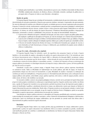 346
              • Avaliação pelos beneficiados e suas famílias, desenvolvida em parceria com a Pontifícia Universidade de Minas Gerais
                (PUC/MG), estabelecendo indicadores de eficiência, eficácia e efetividade, incluindo a satisfação do público-alvo e a
                percepção sobre o Programa em todas as suas dimensões e abrangência.

              Modelo de gestão
             O Programa Segundo Tempo tem por estratégia de funcionamento o estabelecimento de parcerias institucionais, mediante a
      descentralização da execução orçamentária e financeira para governos estaduais, municipais e organizações não governamentais.
      Por meio da celebração de convênios com o Ministério do Esporte, as entidades parceiras se tornam responsáveis pela execução do
      Programa. O sistema de controle, monitoramento e avaliação permite o acompanhamento operacional, pedagógico e administrativo
      por meio dos procedimentos técnicos internos, contatos virtuais e visitas presenciais pelas Equipes Colaboradoras em 100% dos
      convênios e, no mínimo, em 20% dos Núcleos de Esporte Educacional. A Plataforma Informatizada possibilita a integração das
      informações, aumentando o controle e confiabilidade a dos processos. No campo da intersetorialidade, destacam-se:
             • A parceria entre o Ministério do Esporte e o Ministério da Educação, com vistas a tornar o esporte uma política pública efetiva,
                 pela ampliação e qualificação da abrangência do Programa, por meio da articulação com o Sistema Educacional Brasileiro.
             • A parceria entre os Ministérios do Esporte, da Defesa e do Desenvolvimento Social e Combate à Fome, que viabilizou o Programa
                 Forças no Esporte, visando à utilização de instalações esportivas militares para a prática de esportes por comunidades carentes.
             • A Parceria do Conselho Nacional dos Direitos da Criança e do Adolescente (Conanda) para captação de recursos a
                 serem destinados ao Fundo Nacional para a Criança e o Adolescente, para atendimento de projetos sociais voltados à
                 infância e à adolescência.

              por que foi criado, reformulado e/ou ampliado
              O Programa Segundo Tempo foi instituído a partir da experiência dos programas Esporte na Escola e Esporte
      Solidário, e da necessidade de ampliar a abrangência da política de esporte educacional no País. E foi instituído por meio
      de Portaria Interministerial entre o Ministério do Esporte (ME) e o Ministério da Educação (MEC). Inicialmente, embora
      reunindo conceitos dos programas que lhe deram origem – democratização do acesso ao esporte de forma indiscriminada
      e atendimento a alunos de escolas públicas e comunidades carentes – a essência do Programa se firmou na otimização dos
      espaços públicos já existentes e na abordagem educativa do tempo de crianças, adolescentes e jovens, de forma qualificada,
      por meio do acesso ao esporte.
              Entendendo a escola como o primeiro tempo, o Segundo Tempo visava oferecer práticas esportivas diversificadas
      no contraturno escolar. Dadas as dificuldades de implementação nas escolas públicas, pela falta de espaço, em função do
      preenchimento integral nos dois turnos de funcionamento, ou pelas dificuldades de estados e municípios na celebração dos
      convênios por motivos de inadimplências, o Programa precisou ser reformulado buscando alternativas como a utilização de outros
      espaços públicos como ginásios, universidades, praças, quadras esportivas, entre outras, e ainda de espaços privados, como os
      clubes sociais, de forma a não inviabilizar sua execução.
              Foi necessário, também, construir uma proposta pedagógica inclusiva, coerente com os princípios do Esporte Educacional,
      já que em muitos projetos o atendimento se voltava para a especialização esportiva. Enquanto caminha nesse sentido, nos últimos
      anos, a gestão do Programa tem investido no seu aprimoramento, partindo da premissa de que tão importante quanto ampliar o
      número de beneficiados é qualificar o atendimento oferecido às crianças, aos adolescentes e jovens que integram os Núcleos de
      Esporte Educacional das parcerias estabelecidas. Desde então, o Programa encontra-se em permanente evolução, e muitas foram
      as mudanças introduzidas tanto na sua concepção, no que diz respeito às Diretrizes Gerais e Pedagógicas, quanto na sua gestão,
      abrangendo os aspectos operacionais e administrativos da execução dos convênios.
              Uma distinção em relação a políticas anteriores é a abrangência do Programa, possibilitada pelo crescimento orçamentário
      e pela estratégia de articulação junto a estados e municípios e, ainda, o Sistema de Acompanhamento Pedagógico e Administrativo,
      estruturado a partir da constituição das equipes colaboradoras, que tem permitido um controle muito mais efetivo sobre o
      desenvolvimento da política nacional de esporte educacional.

              resultados
             O Programa Segundo Tempo, desde a sua criação, permitiu 3.852.345 atendimentos de crianças, adolescentes e jovens,
      oportunizando a prática do esporte educacional. Esse atendimento refere-se ao número acumulado no período, considerando
      cada beneficiado pactuado nos convênios e contabilizando os atendimentos nos Núcleos de Esporte Educacional, Núcleos Mais
      Educação e o Recreio nas Férias.
 