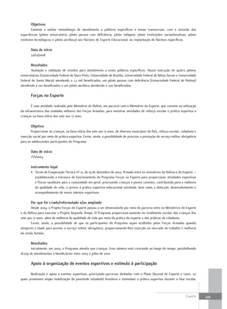objetivos
         Construir e validar metodologia de atendimento a públicos específicos e temas transversais, com a inclusão das
experiências (piloto universitário, piloto pessoa com deficiência, piloto indígena, piloto instituições socioeducativas, piloto
institutos tecnológicos e piloto aeróbica) aos Núcleos de Esporte Educacional, ou implantação de Núcleos específicos.

       Data de início
       22/12/2008

       resultados
        Avaliação e validação de estudos para atendimento a esses públicos específicos. Houve execução de quatro pilotos
universitários (Universidade Federal de Ouro Preto, Universidade de Brasília, Universidade Federal de Minas Gerais e Universidade
Federal de Santa Maria) atendendo a 1,2 mil beneficiados, um piloto pessoa com deficiência (Universidade Federal de Pelotas)
atendendo a 100 beneficiados e um piloto aeróbica atendendo a 220 beneficiados.

       forças no Esporte

        É uma atividade realizada pelo Ministério da Defesa, em parceria com o Ministério do Esporte, que consiste na utilização
da infraestrutura das unidades militares das Forças Armadas, para ministrar atividades de reforço escolar e prática esportiva a
crianças na faixa etária dos sete aos 17 anos.

       objetivo
       Proporcionar às crianças, na faixa etária dos sete aos 17 anos, de diversos municípios do País, reforço escolar, cidadania e
inserção social por meio da prática esportiva. Existe, ainda, a possibilidade de priorizar a prestação do serviço militar obrigatório
para os adolescentes participantes do Programa.

       Data de início
       1º/1/2003

       Instrumento legal
       • Termo de Cooperação Técnica nº 12, de 19 de dezembro de 2002, firmado entre os ministérios da Defesa e do Esporte –
         estabelecendo a estrutura de funcionamento do Programa Forças no Esporte para proporcionar atividades esportivas
         e físicas saudáveis para a comunidade em geral, priorizando crianças e jovens carentes, contribuindo para a melhoria
         da qualidade de vida, o acesso à prática esportiva educacional orientada, bem como a detecção, desenvolvimento e
         acompanhamento de novos talentos esportivos.

       por que foi criado/reformulado e/ou ampliado
        Desde 2004, o Projeto Forças do Esporte passou a ser desenvolvido por meio de parceria entre os Ministérios do Esporte
e da Defesa para executar o Projeto Segundo Tempo. O Programa proporciona aumento no rendimento escolar das crianças dos
sete aos 17 anos, além da melhoria da qualidade de vida por meio da prática do esporte e das práticas de cidadania.
        Existe, ainda, a possibilidade de que os participantes do Programa sejam acolhidos pelas Forças Armadas quando
atingirem a idade para prestar o serviço militar obrigatório, proporcionando-lhes inserção no mercado de trabalho e melhoria
da renda familiar.

       resultados
        Inicialmente, em 2003, o Programa atendia 500 crianças. Esse número veio crescendo ao longo do tempo, possibilitando
18.074 de atendimentos a beneficiários entre 2003 e julho de 2010.

       Apoio à organização de eventos esportivos e estímulo à participação

       Realização e apoio a eventos esportivos, priorizando parcerias alinhadas com o Plano Decenal de Esporte e Lazer, os
quais promovem ampla mobilização da juventude estudantil brasileira e estimulam a prática esportiva durante a fase escolar,



                                                                                                                             Esporte    349
 