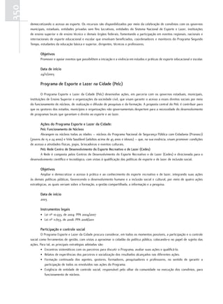 350
      democratizando o acesso ao esporte. Os recursos são disponibilizados por meio da celebração de convênios com os governos
      municipais, estaduais, entidades privadas sem fins lucrativos, entidades do Sistema Nacional de Esporte e Lazer, instituições
      de ensino superior e de ensino técnico e demais órgãos federais, fomentando a participação em eventos regionais, nacionais e
      internacionais de esporte educacional e escolar que envolvam beneficiados, coordenadores e monitores do Programa Segundo
      Tempo, estudantes da educação básica e superior, dirigentes, técnicos e professores.

             objetivos
             Promover e apoiar eventos que possibilitem a iniciação e a vivência em estudos e práticas de esporte educacional e escolar.

             Data de início
             24/11/2003

             programa de Esporte e lazer na cidade (pelc)

               O Programa Esporte e Lazer da Cidade (Pelc) desenvolve ações, em parceria com os governos estaduais, municipais,
      Instituições de Ensino Superior e organizações da sociedade civil, que visam garantir o acesso a esses direitos sociais por meio
      do funcionamento de núcleos, de realização e difusão de pesquisas e da formação. A proposta central do Pelc é contribuir para
      que os gestores dos estados, municípios e organizações não governamentais despertem para a necessidade do desenvolvimento
      de programas locais que garantam o direito ao esporte e ao lazer.

             Ações do programa Esporte e lazer da cidade:
             pelc funcionamento de Núcleos
             Abrangem os núcleos todas as idades – núcleos do Programa Nacional de Segurança Pública com Cidadania (Pronasci)
      (jovens de 15 a 24 anos) e Vida Saudável (adultos acima de 45 anos e idosos) – que, na sua essência, visam promover condições
      de acesso a atividades físicas, jogos, brincadeiras e eventos culturais.
             pelc rede centro de Desenvolvimento do Esporte recreativo e de lazer (cedes)
             A Rede é composta pelos Centros de Desenvolvimento do Esporte Recreativo e de Lazer (Cedes) e direcionada para o
      desenvolvimento científico e tecnológico, com vistas à qualificação das políticas de esporte e de lazer de inclusão social.

             objetivos
              Ampliar e democratizar o acesso à prática e ao conhecimento do esporte recreativo e de lazer, integrando suas ações
      às demais políticas públicas, favorecendo o desenvolvimento humano e a inclusão social e cultural, por meio de quatro ações
      estratégicas, as quais versam sobre a formação, a gestão compartilhada, a informação e a pesquisa.

             Data de início
             2003

             Instrumentos legais
             • Lei nº 10.933, de 2004: PPA 2004/2007
             • Lei nº 11.653, de 2008: PPA 2008/2011

             participação e controle social
              O Programa Esporte e Lazer da Cidade procura considerar, em todos os momentos possíveis, a participação e o controle
      social como ferramentas de gestão, com vistas a aproximar o cidadão da política pública, colocando-o no papel de sujeito das
      ações. Para tal, as principais estratégias adotadas são:
              • Encontros sistemáticos com os parceiros para discutir o Programa, avaliar suas ações e qualificá-lo.
              • Relatos de experiências dos parceiros e socialização dos resultados alcançados nas diferentes ações.
              • Formação continuada dos agentes, gestores, formadores, pesquisadores e professores, no sentido de garantir a
                 participação de todos os envolvidos nas ações do Programa.
              • Exigência de entidade de controle social, responsável pelo olhar da comunidade na execução dos convênios, para
                 funcionamento de núcleos.
 