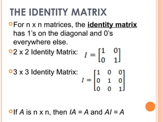 THE IDENTITY MATRIX
 For n x n matrices, the identity matrix
  has 1’s on the diagonal and 0’s
  everywhere else.
 2 x 2 Identity Matrix:


3     x 3 Identity Matrix:




 If   A is n x n, then IA = A and AI = A
 