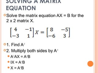 SOLVING A MATRIX
 EQUATION
 Solvethe matrix equation AX = B for the
 2 x 2 matrix X.




 1. Find A-1
 2. Multiply both sides by A-1
  A-1AX = A-1B
  IX = A-1B
  X = A-1B
 