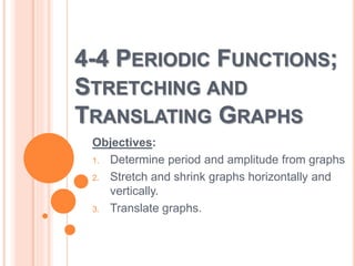4-4 PERIODIC FUNCTIONS; 
STRETCHING AND 
TRANSLATING GRAPHS 
Objectives: 
1. Determine period and amplitude from graphs 
2. Stretch and shrink graphs horizontally and 
vertically. 
3. Translate graphs. 
 