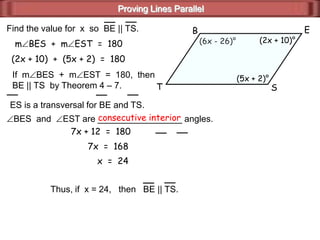 Proving Lines Parallel
EB
ST
(6x - 26)° (2x + 10)°
(5x + 2)°
Find the value for x so BE || TS.
ES is a transversal for BE and TS.
BES and EST are _________________ angles.consecutive interior
If m BES + m EST = 180, then
BE || TS by Theorem 4 – 7.
m BES + m EST = 180
(2x + 10) + (5x + 2) = 180
7x + 12 = 180
7x = 168
x = 24
Thus, if x = 24, then BE || TS.
 