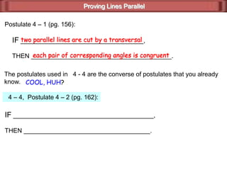Proving Lines Parallel
Postulate 4 – 1 (pg. 156):
IF ___________________________________,
THEN ________________________________________.
two parallel lines are cut by a transversal
each pair of corresponding angles is congruent
The postulates used in 4 - 4 are the converse of postulates that you already
know. COOL, HUH?
4 – 4, Postulate 4 – 2 (pg. 162):
IF ________________________________________,
THEN ____________________________________.
each pair of corresponding angles is congruent
two parallel lines are cut by a transversal
 