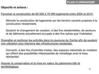 PLAN D’URBANISME
Objectifs et actions :

Favoriser la construction de 60 000 à 75 000 logements entre 2004 et 2014.

    Stimuler la construction de logements sur les terrains vacants propices à la
    construction résidentielle.

    Soutenir le changement de vocation, à des fins résidentielles, de secteurs
    et de bâtiments actuellement occupés à des fins autres que l’habitation.

Diversifier et renforcer les activités dans la couronne du Centre afin de soutenir
une utilisation plus intensive des infrastructures existantes.

    Convertir, à des fins d’activités mixtes, des espaces industriels en mutation
    qui offrent des possibilités intéressantes de remaillage avec le tissu
    résidentiel.

Assurer la conservation et la mise en valeur du patrimoine bâti et
archéologique.
                                                                          10
 