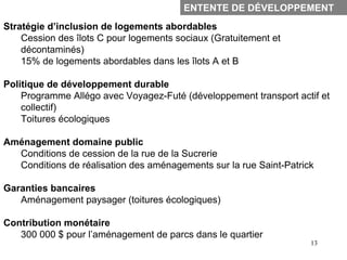 ENTENTE DE DÉVELOPPEMENT
Stratégie d’inclusion de logements abordables
    Cession des îlots C pour logements sociaux (Gratuitement et
    décontaminés)
    15% de logements abordables dans les îlots A et B

Politique de développement durable
    Programme Allégo avec Voyagez-Futé (développement transport actif et
    collectif)
    Toitures écologiques

Aménagement domaine public
  Conditions de cession de la rue de la Sucrerie
  Conditions de réalisation des aménagements sur la rue Saint-Patrick

Garanties bancaires
   Aménagement paysager (toitures écologiques)

Contribution monétaire
   300 000 $ pour l’aménagement de parcs dans le quartier
                                                                    13
 