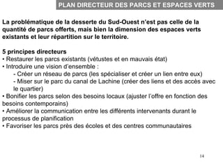 PLAN DIRECTEUR DES PARCS ET ESPACES VERTS

La problématique de la desserte du Sud-Ouest n’est pas celle de la
quantité de parcs offerts, mais bien la dimension des espaces verts
existants et leur répartition sur le territoire.

5 principes directeurs
• Restaurer les parcs existants (vétustes et en mauvais état)
• Introduire une vision d’ensemble :
     - Créer un réseau de parcs (les spécialiser et créer un lien entre eux)
     - Miser sur le parc du canal de Lachine (créer des liens et des accès avec
     le quartier)
• Bonifier les parcs selon des besoins locaux (ajuster l’offre en fonction des
besoins contemporains)
• Améliorer la communication entre les différents intervenants durant le
processus de planification
• Favoriser les parcs près des écoles et des centres communautaires



                                                                         14
 