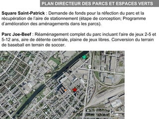 PLAN DIRECTEUR DES PARCS ET ESPACES VERTS

Square Saint-Patrick : Demande de fonds pour la réfection du parc et la
récupération de l’aire de stationnement (étape de conception; Programme
d’amélioration des aménagements dans les parcs).

Parc Joe-Beef : Réaménagement complet du parc incluant l'aire de jeux 2-5 et
5-12 ans, aire de détente centrale, plaine de jeux libres. Conversion du terrain
de baseball en terrain de soccer.
 