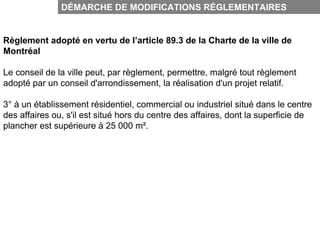 DÉMARCHE DE MODIFICATIONS RÉGLEMENTAIRES


Règlement adopté en vertu de l’article 89.3 de la Charte de la ville de
Montréal

Le conseil de la ville peut, par règlement, permettre, malgré tout règlement
adopté par un conseil d'arrondissement, la réalisation d'un projet relatif.

3° à un établissement résidentiel, commercial ou industriel situé dans le centre
des affaires ou, s'il est situé hors du centre des affaires, dont la superficie de
plancher est supérieure à 25 000 m².
 