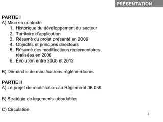 PRÉSENTATION


PARTIE I
A) Mise en contexte
    1. Historique du développement du secteur
    2. Territoire d’application
    3. Résumé du projet présenté en 2006
    4. Objectifs et principes directeurs
    5. Résumé des modifications réglementaires
       réalisées en 2006
    6. Évolution entre 2006 et 2012

B) Démarche de modifications réglementaires

PARTIE II
A) Le projet de modification au Règlement 06-039

B) Stratégie de logements abordables

C) Circulation
                                                             2
 