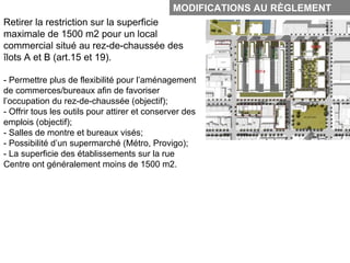 MODIFICATIONS AU RÈGLEMENT
Retirer la restriction sur la superficie
maximale de 1500 m2 pour un local
commercial situé au rez-de-chaussée des
îlots A et B (art.15 et 19).

- Permettre plus de flexibilité pour l’aménagement
de commerces/bureaux afin de favoriser
l’occupation du rez-de-chaussée (objectif);
- Offrir tous les outils pour attirer et conserver des
emplois (objectif);
- Salles de montre et bureaux visés;
- Possibilité d’un supermarché (Métro, Provigo);
- La superficie des établissements sur la rue
Centre ont généralement moins de 1500 m2.
 