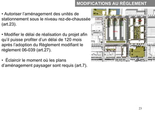 MODIFICATIONS AU RÈGLEMENT

• Autoriser l’aménagement des unités de
stationnement sous le niveau rez-de-chaussée
(art.23).

• Modifier le délai de réalisation du projet afin
qu’il puisse profiter d’un délai de 120 mois
après l’adoption du Règlement modifiant le
règlement 06-039 (art.27).

• Éclaircir le moment où les plans
d’aménagement paysager sont requis (art.7).




                                                                 23
 