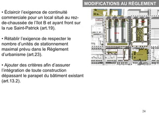 MODIFICATIONS AU RÈGLEMENT
• Éclaircir l’exigence de continuité
commerciale pour un local situé au rez-
de-chaussée de l’îlot B et ayant front sur
la rue Saint-Patrick (art.19).

• Rétablir l’exigence de respecter le
nombre d’unités de stationnement
maximal prévu dans le Règlement
d’urbanisme (art.23).

• Ajouter des critères afin d’assurer
l’intégration de toute construction
dépassant le parapet du bâtiment existant
(art.13.2).




                                                                  24
 