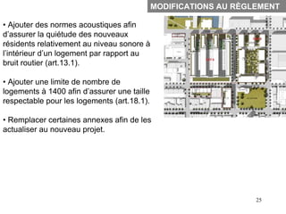 MODIFICATIONS AU RÈGLEMENT

• Ajouter des normes acoustiques afin
d’assurer la quiétude des nouveaux
résidents relativement au niveau sonore à
l’intérieur d’un logement par rapport au
bruit routier (art.13.1).

• Ajouter une limite de nombre de
logements à 1400 afin d’assurer une taille
respectable pour les logements (art.18.1).

• Remplacer certaines annexes afin de les
actualiser au nouveau projet.




                                                                  25
 