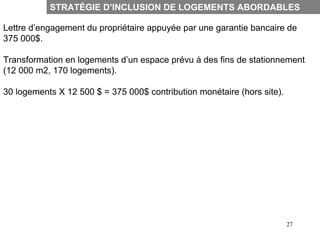 STRATÉGIE D’INCLUSION DE LOGEMENTS ABORDABLES

Lettre d’engagement du propriétaire appuyée par une garantie bancaire de
375 000$.

Transformation en logements d’un espace prévu à des fins de stationnement
(12 000 m2, 170 logements).

30 logements X 12 500 $ = 375 000$ contribution monétaire (hors site).




                                                                         27
 