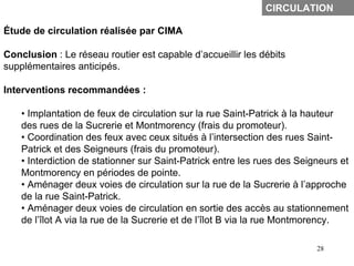 CIRCULATION

Étude de circulation réalisée par CIMA

Conclusion : Le réseau routier est capable d’accueillir les débits
supplémentaires anticipés.

Interventions recommandées :

    • Implantation de feux de circulation sur la rue Saint-Patrick à la hauteur
    des rues de la Sucrerie et Montmorency (frais du promoteur).
    • Coordination des feux avec ceux situés à l’intersection des rues Saint-
    Patrick et des Seigneurs (frais du promoteur).
    • Interdiction de stationner sur Saint-Patrick entre les rues des Seigneurs et
    Montmorency en périodes de pointe.
    • Aménager deux voies de circulation sur la rue de la Sucrerie à l’approche
    de la rue Saint-Patrick.
    • Aménager deux voies de circulation en sortie des accès au stationnement
    de l’îlot A via la rue de la Sucrerie et de l’îlot B via la rue Montmorency.

                                                                          28
 