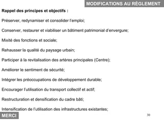 MODIFICATIONS AU RÈGLEMENT
Rappel des principes et objectifs :

Préserver, redynamiser et consolider l’emploi;

Conserver, restaurer et viabiliser un bâtiment patrimonial d’envergure;

Mixité des fonctions et sociale;

Rehausser la qualité du paysage urbain;

Participer à la revitalisation des artères principales (Centre);

Améliorer le sentiment de sécurité;

Intégrer les préoccupations de développement durable;

Encourager l’utilisation du transport collectif et actif;

Restructuration et densification du cadre bâti;

Intensification de l’utilisation des infrastructures existantes;
MERCI                                                                     30
 