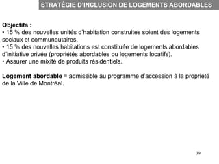 STRATÉGIE D’INCLUSION DE LOGEMENTS ABORDABLES


Objectifs :
• 15 % des nouvelles unités d’habitation construites soient des logements
sociaux et communautaires.
• 15 % des nouvelles habitations est constituée de logements abordables
d’initiative privée (propriétés abordables ou logements locatifs).
• Assurer une mixité de produits résidentiels.

Logement abordable = admissible au programme d’accession à la propriété
de la Ville de Montréal.




                                                                       39
 