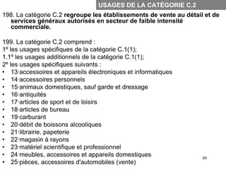 USAGES DE LA CATÉGORIE C.2
198. La catégorie C.2 regroupe les établissements de vente au détail et de
  services généraux autorisés en secteur de faible intensité
  commerciale.

199. La catégorie C.2 comprend :
1º les usages spécifiques de la catégorie C.1(1);
1.1º les usages additionnels de la catégorie C.1(1);
2º les usages spécifiques suivants :
• 13·accessoires et appareils électroniques et informatiques
• 14·accessoires personnels
• 15·animaux domestiques, sauf garde et dressage
• 16·antiquités
• 17·articles de sport et de loisirs
• 18·articles de bureau
• 19·carburant
• 20·débit de boissons alcooliques
• 21·librairie, papeterie
• 22·magasin à rayons
• 23·matériel scientifique et professionnel
• 24·meubles, accessoires et appareils domestiques                  40
• 25·pièces, accessoires d'automobiles (vente)
 
