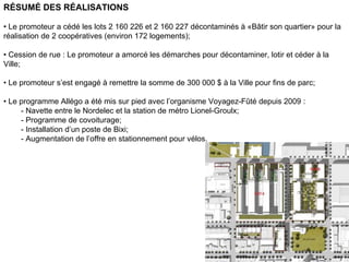 RÉSUMÉ DES RÉALISATIONS

• Le promoteur a cédé les lots 2 160 226 et 2 160 227 décontaminés à «Bâtir son quartier» pour la
réalisation de 2 coopératives (environ 172 logements);

• Cession de rue : Le promoteur a amorcé les démarches pour décontaminer, lotir et céder à la
Ville;

• Le promoteur s’est engagé à remettre la somme de 300 000 $ à la Ville pour fins de parc;

• Le programme Allégo a été mis sur pied avec l’organisme Voyagez-Fûté depuis 2009 :
     - Navette entre le Nordelec et la station de métro Lionel-Groulx;
     - Programme de covoiturage;
     - Installation d’un poste de Bixi;
     - Augmentation de l’offre en stationnement pour vélos.




                                                                                         44
 