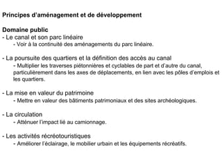 Principes d’aménagement et de développement

Domaine public
- Le canal et son parc linéaire
    - Voir à la continuité des aménagements du parc linéaire.

- La poursuite des quartiers et la définition des accès au canal
    - Multiplier les traverses piétonnières et cyclables de part et d’autre du canal,
    particulièrement dans les axes de déplacements, en lien avec les pôles d’emplois et
    les quartiers.

- La mise en valeur du patrimoine
    - Mettre en valeur des bâtiments patrimoniaux et des sites archéologiques.

- La circulation
    - Atténuer l’impact lié au camionnage.

- Les activités récréotouristiques
    - Améliorer l’éclairage, le mobilier urbain et les équipements récréatifs.
 