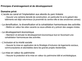 Principes d’aménagement et de développement

Domaine privé
-L’accès au canal et l’implantation aux abords du parc linéaire
    - Assurer une certaine densité de construction, en particulier là où le gabarit des
    bâtiments est déjà volumineux (à proximité du centre-ville et des anciennes usines).

- La densification, la diversification et la cohabitation harmonieuse des activités
    - Mettre en valeur les sites vacants ou sous-utilisés et y prévoir des usages mixtes.

- Le développement économique
    - Maintenir et stimuler le développement économique tout en favorisant une
    cohabitation harmonieuse des activités.

- L’inclusion et la mixité sociale
     - Assurer la mise en application de la Stratégie d’inclusion de logements sociaux,
    communautaires et abordables dans les grands projets résidentiels.

- La mise en valeur du patrimoine
    - Assurer la protection et la mise en valeur du patrimoine bâti et archéologique.
 